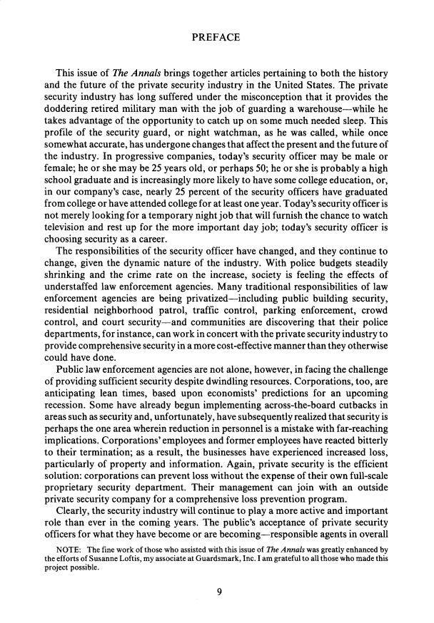 handle is hein.cow/anamacp0498 and id is 1 raw text is: PREFACE

This issue of The Annals brings together articles pertaining to both the history
and the future of the private security industry in the United States. The private
security industry has long suffered under the misconception that it provides the
doddering retired military man with the job of guarding a warehouse-while he
takes advantage of the opportunity to catch up on some much needed sleep. This
profile of the security guard, or night watchman, as he was called, while once
somewhat accurate, has undergone changes that affect the present and the future of
the industry. In progressive companies, today's security officer may be male or
female; he or she may be 25 years old, or perhaps 50; he or she is probably a high
school graduate and is increasingly more likely to have some college education, or,
in our company's case, nearly 25 percent of the security officers have graduated
from college or have attended college for at least one year. Today's security officer is
not merely looking for a temporary night job that will furnish the chance to watch
television and rest up for the more important day job; today's security officer is
choosing security as a career.
The responsibilities of the security officer have changed, and they continue to
change, given the dynamic nature of the industry. With police budgets steadily
shrinking and the crime rate on the increase, society is feeling the effects of
understaffed law enforcement agencies. Many traditional responsibilities of law
enforcement agencies are being privatized-including public building security,
residential neighborhood patrol, traffic control, parking enforcement, crowd
control, and court security-and communities are discovering that their police
departments, for instance, can work in concert with the private security industry to
provide comprehensive security in a more cost-effective manner than they otherwise
could have done.
Public law enforcement agencies are not alone, however, in facing the challenge
of providing sufficient security despite dwindling resources. Corporations, too, are
anticipating lean times, based upon economists' predictions for an upcoming
recession. Some have already begun implementing across-the-board cutbacks in
areas such as security and, unfortunately, have subsequently realized that security is
perhaps the one area wherein reduction in personnel is a mistake with far-reaching
implications. Corporations' employees and former employees have reacted bitterly
to their termination; as a result, the businesses have experienced increased loss,
particularly of property and information. Again, private security is the efficient
solution: corporations can prevent loss without the expense of their own full-scale
proprietary security department. Their management can join with an outside
private security company for a comprehensive loss prevention program.
Clearly, the security industry will continue to play a more active and important
role than ever in the coming years. The public's acceptance of private security
officers for what they have become or are becoming-responsible agents in overall
NOTE: The fine work of those who assisted with this issue of The Annals was greatly enhanced by
the efforts of Susanne Loftis, my associate at Guardsmark, Inc. I am grateful to all those who made this
project possible.

9


