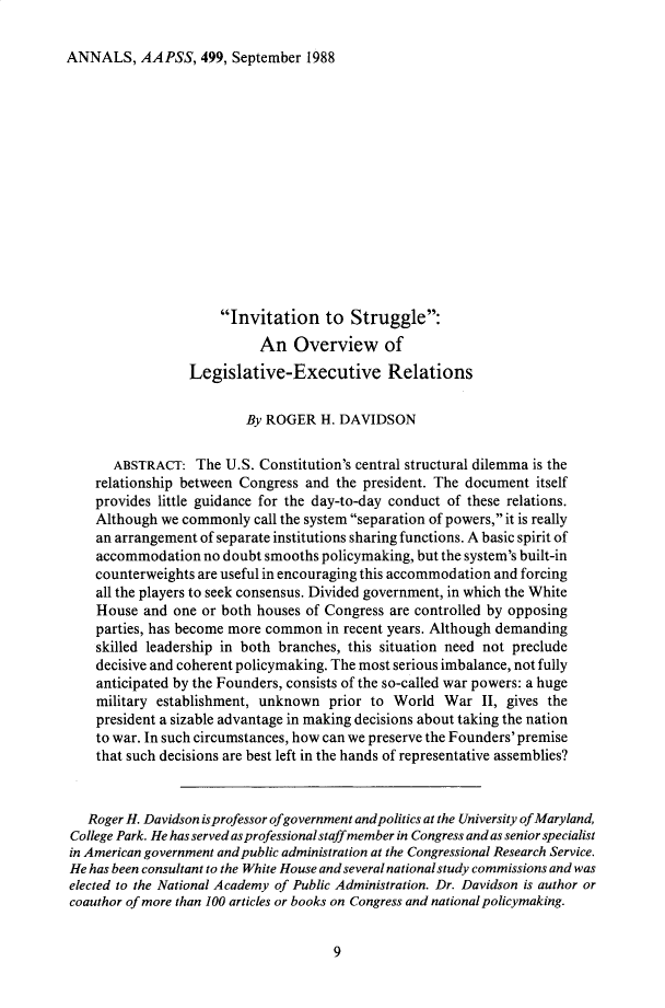 handle is hein.cow/anamacp0499 and id is 1 raw text is: ANNALS, AAPSS, 499, September 1988

Invitation to Struggle:
An Overview of
Legislative-Executive Relations
By ROGER H. DAVIDSON
ABSTRACT: The U.S. Constitution's central structural dilemma is the
relationship between Congress and the president. The document itself
provides little guidance for the day-to-day conduct of these relations.
Although we commonly call the system separation of powers, it is really
an arrangement of separate institutions sharing functions. A basic spirit of
accommodation no doubt smooths policymaking, but the system's built-in
counterweights are useful in encouraging this accommodation and forcing
all the players to seek consensus. Divided government, in which the White
House and one or both houses of Congress are controlled by opposing
parties, has become more common in recent years. Although demanding
skilled leadership in both branches, this situation need not preclude
decisive and coherent policymaking. The most serious imbalance, not fully
anticipated by the Founders, consists of the so-called war powers: a huge
military establishment, unknown prior to World War II, gives the
president a sizable advantage in making decisions about taking the nation
to war. In such circumstances, how can we preserve the Founders' premise
that such decisions are best left in the hands of representative assemblies?
Roger H. Davidson is professor ofgovernment and politics at the University of Maryland,
College Park. He has served as professional staff member in Congress and as senior specialist
in American government and public administration at the Congressional Research Service.
He has been consultant to the White House and several national study commissions and was
elected to the National Academy of Public Administration. Dr. Davidson is author or
coauthor of more than 100 articles or books on Congress and national policymaking.

9


