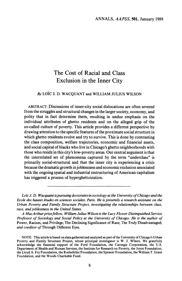 handle is hein.cow/anamacp0501 and id is 1 raw text is: ANNALS, AAPSS, 501, January 1989

The Cost of Racial and Class
Exclusion in the Inner City
By LOIC J. D. WACQUANT and WILLIAM JULIUS WILSON
ABSTRACT: Discussions of inner-city social dislocations are often severed
from the struggles and structural changes in the larger society, economy, and
polity that in fact determine them, resulting in undue emphasis on the
individual attributes of ghetto residents and on the alleged grip of the
so-called culture of poverty. This article provides a different perspective by
drawing attention to the specific features of the proximate social structure in
which ghetto residents evolve and try to survive. This is done by contrasting
the class composition, welfare trajectories, economic and financial assets,
and social capital of blacks who live in Chicago's ghetto neighborhoods with
those who reside in this city's low-poverty areas. Our central argument is that
the interrelated set of phenomena captured by the term underclass is
primarily social-structural and that the inner city is experiencing a crisis
because the dramatic growth injoblessness and economic exclusion associated
with the ongoing spatial and industrial restructuring of American capitalism
has triggered a process of hyperghettoization.
LoYc J. D. Wacquant is pursuing doctorates in sociology at the University of Chicago and the
Ecole des hautes etudes en sciences sociales, Paris. He is presently a research assistant on the
Urban Poverty and Family Structure Project, investigating the relationships between class,
race, and joblessness in the United States.
A MacArthur prizefellow, William Julius Wilson is the Lucy Flower Distinguished Service
Professor of Sociology and Social Policy at the University of Chicago. He is the author of
Power, Racism, and Privilege; The Declining Significance of Race; The Truly Disadvantaged;
and coeditor of Through Different Eyes.
NOTE: This article is based on data gathered and analyzed as part of the University of Chicago's Urban
Poverty and Family Structure Project, whose principal investigator is W. J. Wilson. We gratefully
acknowledge the financial support of the Ford Foundation, the Carnegie Corporation, the U.S.
Department of Health and Human Services, the Institute for Research on Poverty, the Joyce Foundation,
the Lloyd A. Fry Foundation, the Rockefeller Foundation, the Spencer Foundation, the William T. Grant
Foundation, and the Woods Charitable Fund.

8


