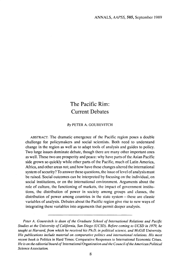 handle is hein.cow/anamacp0505 and id is 1 raw text is: ANNALS, AAPSS, 505, September 1989

The Pacific Rim:
Current Debates
By PETER A. GOUREVITCH
ABSTRACT: The dramatic emergence of the Pacific region poses a double
challenge for policymakers and social scientists. Both need to understand
change in the region as well as to adapt tools of analysis and guides to policy.
Two large issues dominate debate, though there are many other important ones
as well. These two are prosperity and peace: why have parts of the Asian Pacific
side grown so quickly while other parts of the Pacific, much of Latin America,
Africa, and other areas not; and how have these changes altered the international
system of security? To answer these questions, the issue of level of analysis must
be raised. Social outcomes can be interpreted by focusing on the individual, on
social institutions, or on the international environment. Arguments about the
role of culture, the functioning of markets, the impact of government institu-
tions, the distribution of power in society among groups and classes, the
distribution of power among countries in the state system - these are classic
variables of analysis. Debates about the Pacific region give rise to new ways of
integrating these variables into arguments that permit deeper analysis.
Peter A. Gourevitch is dean of the Graduate School of International Relations and Pacific
Studies at the University of California, San Diego (UCSD). Before coming to UCSD in 1979, he
taught at Harvard, from which he received his Ph.D. in political science, and McGill University.
His publications include material on comparative politics and international relations. His most
recent book is Politics in Hard Times: Comparative Responses to International Economic Crises.
He is on the editorial board of International Organization and the Council of the American Political
Science Association.
8


