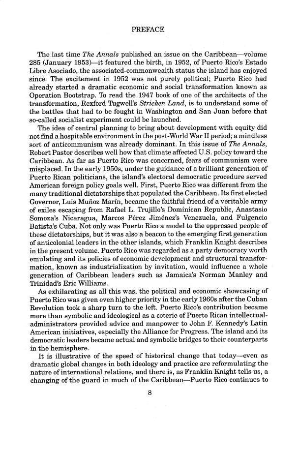 handle is hein.cow/anamacp0533 and id is 1 raw text is: PREFACE

The last time The Annals published an issue on the Caribbean-volume
285 (January 1953)-it featured the birth, in 1952, of Puerto Rico's Estado
Libre Asociado, the associated-commonwealth status the island has enjoyed
since. The excitement in 1952 was not purely political; Puerto Rico had
already started a dramatic economic and social transformation known as
Operation Bootstrap. To read the 1947 book of one of the architects of the
transformation, Rexford Tugwell's Stricken Land, is to understand some of
the battles that had to be fought in Washington and San Juan before that
so-called socialist experiment could be launched.
The idea of central planning to bring about development with equity did
not find a hospitable environment in the post-World War II period; a mindless
sort of anticommunism was already dominant. In this issue of The Annals,
Robert Pastor describes well how that climate affected U.S. policy toward the
Caribbean. As far as Puerto Rico was concerned, fears of communism were
misplaced. In the early 1950s, under the guidance of a brilliant generation of
Puerto Rican politicians, the island's electoral democratic procedure served
American foreign policy goals well. First, Puerto Rico was different from the
many traditional dictatorships that populated the Caribbean. Its first elected
Governor, Luis Mufioz Marin, became the faithful friend of a veritable army
of exiles escaping from Rafael L. Trujillo's Dominican Republic, Anastasio
Somoza's Nicaragua, Marcos Perez Jimenez's Venezuela, and Fulgencio
Batista's Cuba. Not only was Puerto Rico a model to the oppressed people of
these dictatorships, but it was also a beacon to the emerging first generation
of anticolonial leaders in the other islands, which Franklin Knight describes
in the present volume. Puerto Rico was regarded as a party democracy worth
emulating and its policies of economic development and structural transfor-
mation, known as industrialization by invitation, would influence a whole
generation of Caribbean leaders such as Jamaica's Norman Manley and
Trinidad's Eric Williams.
As exhilarating as all this was, the political and economic showcasing of
Puerto Rico was given even higher priority in the early 1960s after the Cuban
Revolution took a sharp turn to the left. Puerto Rico's contribution became
more than symbolic and ideological as a coterie of Puerto Rican intellectual-
administrators provided advice and manpower to John F. Kennedy's Latin
American initiatives, especially the Alliance for Progress. The island and its
democratic leaders became actual and symbolic bridges to their counterparts
in the hemisphere.
It is illustrative of the speed of historical change that today-even as
dramatic global changes in both ideology and practice are reformulating the
nature of international relations, and there is, as Franklin Knight tells us, a
changing of the guard in much of the Caribbean-Puerto Rico continues to
8


