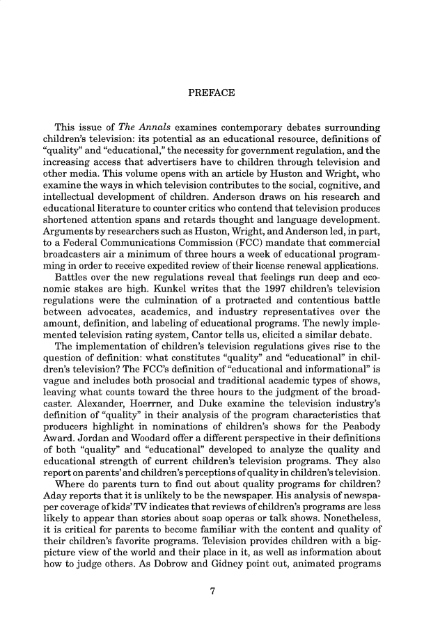 handle is hein.cow/anamacp0557 and id is 1 raw text is: PREFACE

This issue of The Annals examines contemporary debates surrounding
children's television: its potential as an educational resource, definitions of
quality and educational, the necessity for government regulation, and the
increasing access that advertisers have to children through television and
other media. This volume opens with an article by Huston and Wright, who
examine the ways in which television contributes to the social, cognitive, and
intellectual development of children. Anderson draws on his research and
educational literature to counter critics who contend that television produces
shortened attention spans and retards thought and language development.
Arguments by researchers such as Huston, Wright, and Anderson led, in part,
to a Federal Communications Commission (FCC) mandate that commercial
broadcasters air a minimum of three hours a week of educational program-
ming in order to receive expedited review of their license renewal applications.
Battles over the new regulations reveal that feelings run deep and eco-
nomic stakes are high. Kunkel writes that the 1997 children's television
regulations were the culmination of a protracted and contentious battle
between advocates, academics, and industry representatives over the
amount, definition, and labeling of educational programs. The newly imple-
mented television rating system, Cantor tells us, elicited a similar debate.
The implementation of children's television regulations gives rise to the
question of definition: what constitutes quality and educational in chil-
dren's television? The FCC's definition of educational and informational is
vague and includes both prosocial and traditional academic types of shows,
leaving what counts toward the three hours to the judgment of the broad-
caster. Alexander, Hoerrner, and Duke examine the television industry's
definition of quality in their analysis of the program characteristics that
producers highlight in nominations of children's shows for the Peabody
Award. Jordan and Woodard offer a different perspective in their definitions
of both quality and educational developed to analyze the quality and
educational strength of current children's television programs. They also
report on parents' and children's perceptions of quality in children's television.
Where do parents turn to find out about quality programs for children?
Aday reports that it is unlikely to be the newspaper. His analysis of newspa-
per coverage of kids' TV indicates that reviews of children's programs are less
likely to appear than stories about soap operas or talk shows. Nonetheless,
it is critical for parents to become familiar with the content and quality of
their children's favorite programs. Television provides children with a big-
picture view of the world and their place in it, as well as information about
how to judge others. As Dobrow and Gidney point out, animated programs

7



