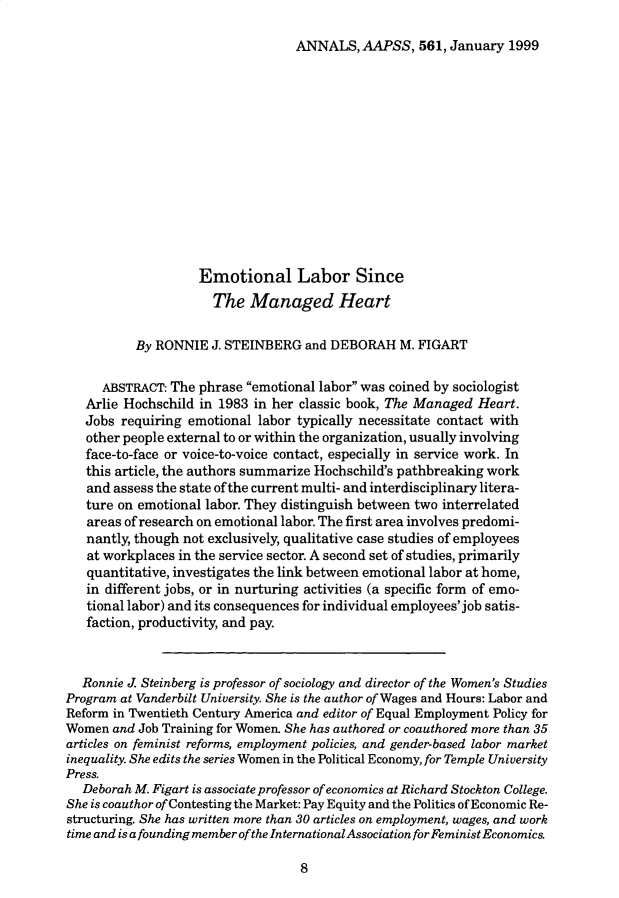 handle is hein.cow/anamacp0561 and id is 1 raw text is: ANNALS, AAPSS, 561, January 1999

Emotional Labor Since
The Managed Heart
By RONNIE J. STEINBERG and DEBORAH M. FIGART
ABSTRACT: The phrase emotional labor was coined by sociologist
Arlie Hochschild in 1983 in her classic book, The Managed Heart.
Jobs requiring emotional labor typically necessitate contact with
other people external to or within the organization, usually involving
face-to-face or voice-to-voice contact, especially in service work. In
this article, the authors summarize Hochschild's pathbreaking work
and assess the state of the current multi- and interdisciplinary litera-
ture on emotional labor. They distinguish between two interrelated
areas of research on emotional labor. The first area involves predomi-
nantly, though not exclusively, qualitative case studies of employees
at workplaces in the service sector. A second set of studies, primarily
quantitative, investigates the link between emotional labor at home,
in different jobs, or in nurturing activities (a specific form of emo-
tional labor) and its consequences for individual employees' job satis-
faction, productivity, and pay.
Ronnie J. Steinberg is professor of sociology and director of the Women's Studies
Program at Vanderbilt University. She is the author of Wages and Hours: Labor and
Reform in Twentieth Century America and editor of Equal Employment Policy for
Women and Job Training for Women. She has authored or coauthored more than 35
articles on feminist reforms, employment policies, and gender-based labor market
inequality. She edits the series Women in the Political Economy, for Temple University
Press.
Deborah M. Figart is associate professor of economics at Richard Stockton College.
She is coauthor of Contesting the Market: Pay Equity and the Politics of Economic Re-
structuring. She has written more than 30 articles on employment, wages, and work
time and is a founding member of the International Association for Feminist Economics.

8


