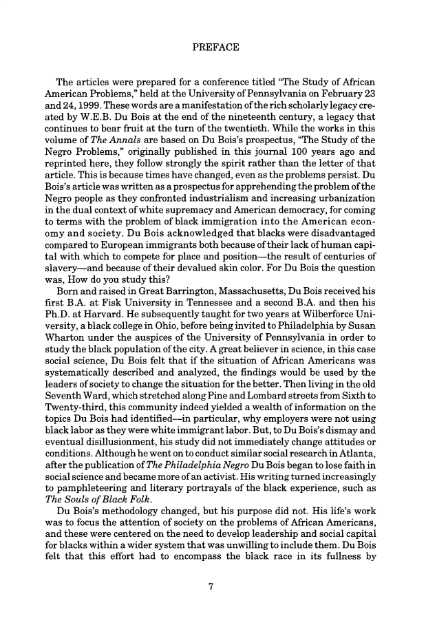 handle is hein.cow/anamacp0568 and id is 1 raw text is: PREFACE

The articles were prepared for a conference titled The Study of African
American Problems, held at the University of Pennsylvania on February 23
and 24, 1999. These words are a manifestation of the rich scholarly legacy cre-
ated by W.E.B. Du Bois at the end of the nineteenth century, a legacy that
continues to bear fruit at the turn of the twentieth. While the works in this
volume of The Annals are based on Du Bois's prospectus, The Study of the
Negro Problems, originally published in this journal 100 years ago and
reprinted here, they follow strongly the spirit rather than the letter of that
article. This is because times have changed, even as the problems persist. Du
Bois's article was written as a prospectus for apprehending the problem of the
Negro people as they confronted industrialism and increasing urbanization
in the dual context of white supremacy and American democracy, for coming
to terms with the problem of black immigration into the American econ-
omy and society. Du Bois acknowledged that blacks were disadvantaged
compared to European immigrants both because of their lack of human capi-
tal with which to compete for place and position-the result of centuries of
slavery-and because of their devalued skin color. For Du Bois the question
was, How do you study this?
Born and raised in Great Barrington, Massachusetts, Du Bois received his
first B.A. at Fisk University in Tennessee and a second B.A. and then his
Ph.D. at Harvard. He subsequently taught for two years at Wilberforce Uni-
versity, a black college in Ohio, before being invited to Philadelphia by Susan
Wharton under the auspices of the University of Pennsylvania in order to
study the black population of the city. A great believer in science, in this case
social science, Du Bois felt that if the situation of African Americans was
systematically described and analyzed, the findings would be used by the
leaders of society to change the situation for the better. Then living in the old
Seventh Ward, which stretched along Pine and Lombard streets from Sixth to
Twenty-third, this community indeed yielded a wealth of information on the
topics Du Bois had identified-in particular, why employers were not using
black labor as they were white immigrant labor. But, to Du Bois's dismay and
eventual disillusionment, his study did not immediately change attitudes or
conditions. Although he went on to conduct similar social research in Atlanta,
after the publication of The Philadelphia Negro Du Bois began to lose faith in
social science and became more of an activist. His writing turned increasingly
to pamphleteering and literary portrayals of the black experience, such as
The Souls of Black Folk.
Du Bois's methodology changed, but his purpose did not. His life's work
was to focus the attention of society on the problems of African Americans,
and these were centered on the need to develop leadership and social capital
for blacks within a wider system that was unwilling to include them. Du Bois
felt that this effort had to encompass the black race in its fullness by

7


