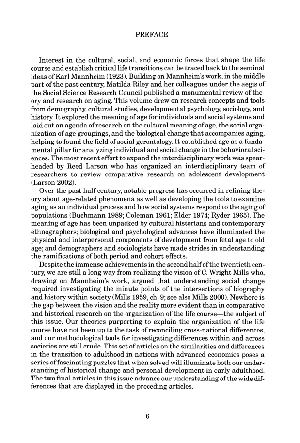 handle is hein.cow/anamacp0580 and id is 1 raw text is: PREFACE

Interest in the cultural, social, and economic forces that shape the life
course and establish critical life transitions can be traced back to the seminal
ideas of Karl Mannheim (1923). Building on Mannheim's work, in the middle
part of the past century, Matilda Riley and her colleagues under the aegis of
the Social Science Research Council published a monumental review of the-
ory and research on aging. This volume drew on research concepts and tools
from demography, cultural studies, developmental psychology, sociology, and
history. It explored the meaning of age for individuals and social systems and
laid out an agenda of research on the cultural meaning of age, the social orga-
nization of age groupings, and the biological change that accompanies aging,
helping to found the field of social gerontology. It established age as a funda-
mental pillar for analyzing individual and social change in the behavioral sci-
ences. The most recent effort to expand the interdisciplinary work was spear-
headed by Reed Larson who has organized an interdisciplinary team of
researchers to review comparative research on adolescent development
(Larson 2002).
Over the past half century, notable progress has occurred in refining the-
ory about age-related phenomena as well as developing the tools to examine
aging as an individual process and how social systems respond to the aging of
populations (Buchmann 1989; Coleman 1961; Elder 1974; Ryder 1965). The
meaning of age has been unpacked by cultural historians and contemporary
ethnographers; biological and psychological advances have illuminated the
physical and interpersonal components of development from fetal age to old
age; and demographers and sociologists have made strides in understanding
the ramifications of both period and cohort effects.
Despite the immense achievements in the second half of the twentieth cen-
tury, we are still a long way from realizing the vision of C. Wright Mills who,
drawing on Mannheim's work, argued that understanding social change
required investigating the minute points of the intersections of biography
and history within society (Mills 1959, ch. 9; see also Mills 2000). Nowhere is
the gap between the vision and the reality more evident than in comparative
and historical research on the organization of the life course-the subject of
this issue. Our theories purporting to explain the organization of the life
course have not been up to the task of reconciling cross-national differences,
and our methodological tools for investigating differences within and across
societies are still crude. This set of articles on the similarities and differences
in the transition to adulthood in nations with advanced economies poses a
series of fascinating puzzles that when solved will illuminate both our under-
standing of historical change and personal development in early adulthood.
The two final articles in this issue advance our understanding of the wide dif-
ferences that are displayed in the preceding articles.

6



