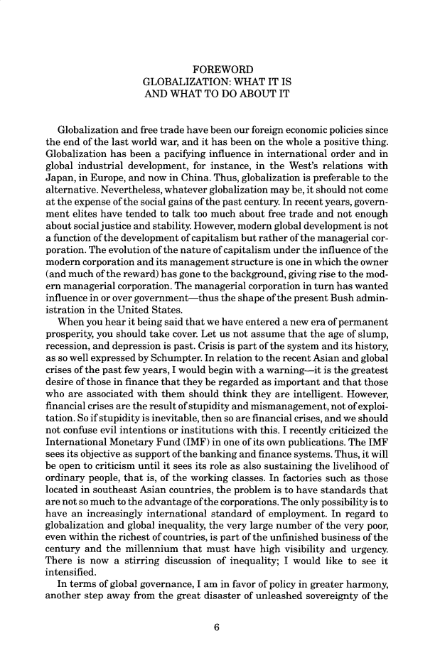 handle is hein.cow/anamacp0581 and id is 1 raw text is: FOREWORD
GLOBALIZATION: WHAT IT IS
AND WHAT TO DO ABOUT IT
Globalization and free trade have been our foreign economic policies since
the end of the last world war, and it has been on the whole a positive thing.
Globalization has been a pacifying influence in international order and in
global industrial development, for instance, in the West's relations with
Japan, in Europe, and now in China. Thus, globalization is preferable to the
alternative. Nevertheless, whatever globalization may be, it should not come
at the expense of the social gains of the past century. In recent years, govern-
ment elites have tended to talk too much about free trade and not enough
about social justice and stability. However, modern global development is not
a function of the development of capitalism but rather of the managerial cor-
poration. The evolution of the nature of capitalism under the influence of the
modern corporation and its management structure is one in which the owner
(and much of the reward) has gone to the background, giving rise to the mod-
ern managerial corporation. The managerial corporation in turn has wanted
influence in or over government-thus the shape of the present Bush admin-
istration in the United States.
When you hear it being said that we have entered a new era of permanent
prosperity, you should take cover. Let us not assume that the age of slump,
recession, and depression is past. Crisis is part of the system and its history,
as so well expressed by Schumpter. In relation to the recent Asian and global
crises of the past few years, I would begin with a warning-it is the greatest
desire of those in finance that they be regarded as important and that those
who are associated with them should think they are intelligent. However,
financial crises are the result of stupidity and mismanagement, not of exploi-
tation. So if stupidity is inevitable, then so are financial crises, and we should
not confuse evil intentions or institutions with this. I recently criticized the
International Monetary Fund (IMF) in one of its own publications. The IMF
sees its objective as support of the banking and finance systems. Thus, it will
be open to criticism until it sees its role as also sustaining the livelihood of
ordinary people, that is, of the working classes. In factories such as those
located in southeast Asian countries, the problem is to have standards that
are not so much to the advantage of the corporations. The only possibility is to
have an increasingly international standard of employment. In regard to
globalization and global inequality, the very large number of the very poor,
even within the richest of countries, is part of the unfinished business of the
century and the millennium that must have high visibility and urgency.
There is now a stirring discussion of inequality; I would like to see it
intensified.
In terms of global governance, I am in favor of policy in greater harmony,
another step away from the great disaster of unleashed sovereignty of the

6


