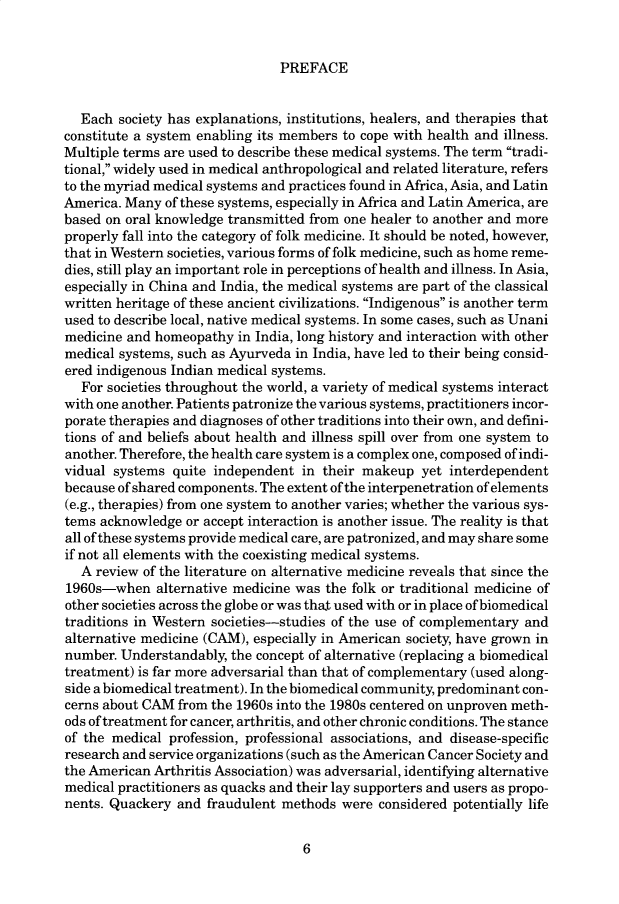 handle is hein.cow/anamacp0583 and id is 1 raw text is: PREFACE

Each society has explanations, institutions, healers, and therapies that
constitute a system enabling its members to cope with health and illness.
Multiple terms are used to describe these medical systems. The term tradi-
tional, widely used in medical anthropological and related literature, refers
to the myriad medical systems and practices found in Africa, Asia, and Latin
America. Many of these systems, especially in Africa and Latin America, are
based on oral knowledge transmitted from one healer to another and more
properly fall into the category of folk medicine. It should be noted, however,
that in Western societies, various forms of folk medicine, such as home reme-
dies, still play an important role in perceptions of health and illness. In Asia,
especially in China and India, the medical systems are part of the classical
written heritage of these ancient civilizations. Indigenous is another term
used to describe local, native medical systems. In some cases, such as Unani
medicine and homeopathy in India, long history and interaction with other
medical systems, such as Ayurveda in India, have led to their being consid-
ered indigenous Indian medical systems.
For societies throughout the world, a variety of medical systems interact
with one another. Patients patronize the various systems, practitioners incor-
porate therapies and diagnoses of other traditions into their own, and defini-
tions of and beliefs about health and illness spill over from one system to
another. Therefore, the health care system is a complex one, composed of indi-
vidual systems quite independent in their makeup yet interdependent
because of shared components. The extent of the interpenetration of elements
(e.g., therapies) from one system to another varies; whether the various sys-
tems acknowledge or accept interaction is another issue. The reality is that
all of these systems provide medical care, are patronized, and may share some
if not all elements with the coexisting medical systems.
A review of the literature on alternative medicine reveals that since the
1960s-when alternative medicine was the folk or traditional medicine of
other societies across the globe or was that used with or in place of biomedical
traditions in Western societies-studies of the use of complementary and
alternative medicine (CAM), especially in American society, have grown in
number. Understandably, the concept of alternative (replacing a biomedical
treatment) is far more adversarial than that of complementary (used along-
side a biomedical treatment). In the biomedical community, predominant con-
cerns about CAM from the 1960s into the 1980s centered on unproven meth-
ods of treatment for cancer, arthritis, and other chronic conditions. The stance
of the medical profession, professional associations, and disease-specific
research and service organizations (such as the American Cancer Society and
the American Arthritis Association) was adversarial, identifying alternative
medical practitioners as quacks and their lay supporters and users as propo-
nents. Quackery and fraudulent methods were considered potentially life

6


