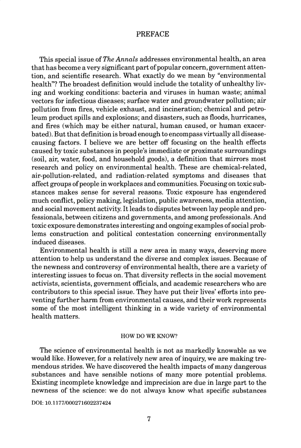 handle is hein.cow/anamacp0584 and id is 1 raw text is: PREFACE

This special issue of The Annals addresses environmental health, an area
that has become a very significant part of popular concern, government atten-
tion, and scientific research. What exactly do we mean by environmental
health? The broadest definition would include the totality of unhealthy liv-
ing and working conditions: bacteria and viruses in human waste; animal
vectors for infectious diseases; surface water and groundwater pollution; air
pollution from fires, vehicle exhaust, and incineration; chemical and petro-
leum product spills and explosions; and disasters, such as floods, hurricanes,
and fires (which may be either natural, human caused, or human exacer-
bated). But that definition is broad enough to encompass virtually all disease-
causing factors. I believe we are better off focusing on the health effects
caused by toxic substances in people's immediate or proximate surroundings
(soil, air, water, food, and household goods), a definition that mirrors most
research and policy on environmental health. These are chemical-related,
air-pollution-related, and radiation-related symptoms and diseases that
affect groups of people in workplaces and communities. Focusing on toxic sub-
stances makes sense for several reasons. Toxic exposure has engendered
much conflict, policy making, legislation, public awareness, media attention,
and social movement activity. It leads to disputes between lay people and pro-
fessionals, between citizens and governments, and among professionals. And
toxic exposure demonstrates interesting and ongoing examples of social prob-
lems construction and political contestation concerning environmentally
induced diseases.
Environmental health is still a new area in many ways, deserving more
attention to help us understand the diverse and complex issues. Because of
the newness and controversy of environmental health, there are a variety of
interesting issues to focus on. That diversity reflects in the social movement
activists, scientists, government officials, and academic researchers who are
contributors to this special issue. They have put their lives' efforts into pre-
venting further harm from environmental causes, and their work represents
some of the most intelligent thinking in a wide variety of environmental
health matters.
HOW DO WE KNOW?
The science of environmental health is not as markedly knowable as we
would like. However, for a relatively new area of inquiry, we are making tre-
mendous strides. We have discovered the health impacts of many dangerous
substances and have sensible notions of many more potential problems.
Existing incomplete knowledge and imprecision are due in large part to the
newness of the science: we do not always know what specific substances
DOI: 10.1177/000271602237424

7


