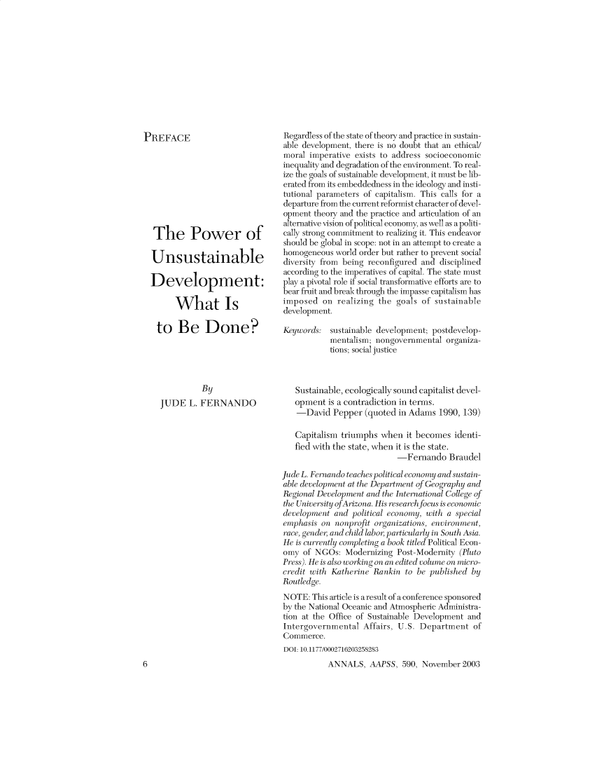 handle is hein.cow/anamacp0590 and id is 1 raw text is: PREFACE
The Power of
Unsustainable
Development:
What Is
to Be Done?
By
JUDE L. FERNANDO

6

Regardless of the state of theory and practice in sustain-
able development, there is no doubt that an ethical/
moral imperative exists to address socioeconomic
inequality and degradation of the environment. To real-
ize the goals of sustainable development, it must be lib-
erated from its embeddedness in the ideology and insti-
tutional parameters of capitalism. This calls for a
departure from the current reformist character of devel-
opment theory and the practice and articulation of an
alternative vision of political economy, as well as a politi-
cally strong commitment to realizing it. This endeavor
should be global in scope: not in an attempt to create a
homogeneous world order but rather to prevent social
diversity from being reconfigured and disciplined
according to the imperatives of capital. The state must
play a pivotal role if social transformative efforts are to
bear fruit and break through the impasse capitalism has
imposed on realizing the goals of sustainable
development.
Keywords: sustainable development; postdevelop-
mentalism; nongovernmental organiza-
tions; social justice
Sustainable, ecologically sound capitalist devel-
opment is a contradiction in terms.
-David Pepper (quoted in Adams 1990, 139)
Capitalism triumphs when it becomes identi-
fied with the state, when it is the state.
-Fernando Braudel
Jude L. Fern an do teaches political economy and sustain-
able development at the Department of Geography and
Regional Developm ent and the International College of
the University o fArizona. His research focus is economic
development and political economy, with a special
emphasis on nonprofit organizations, environment,
race, gendei and child labor, particularly in South Asia.
He is curently completing a book titled Political Econ-
omy of NGOs: Modernizing Post-Modernity (Pluto
Press). He is also working on an edited volume on micro-
credit with Katherine Rankin to be published by
Routledge.
NOTE: This article is a result of a conference sponsored
by the National Oceanic and Atmospheric Administra-
tion at the Office of Sustainable Development and
Intergovernmental Affairs, U.S. Department of
Commerce.
DOI: 10.1177/0002716203258283
ANNALS. AAPSS. 590. November 2003


