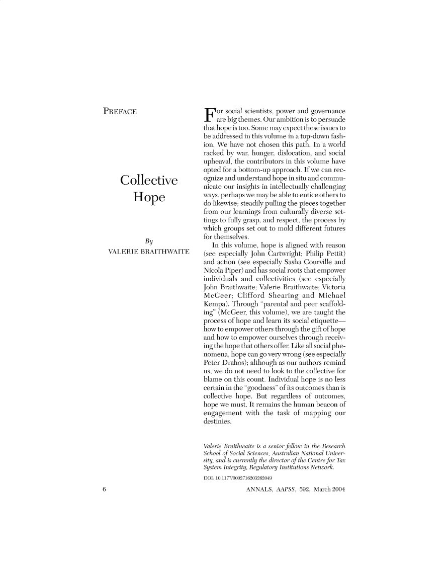 handle is hein.cow/anamacp0592 and id is 1 raw text is: PREFACE
Collective
Hope
By
VALERIE BRAITHWAITE

6

For social scientists, power and governance
are big themes. Our ambition is to persuade
that hope is too. Some may expect these issues to
be addressed in this volume in a top-down fash-
ion. We have not chosen this path. In a world
racked by war, hunger, dislocation, and social
upheaval, the contributors in this volume have
opted for a bottom-up approach. If we can rec-
ognize and understand hope in situ and commu-
nicate our insights in intellectually challenging
ways, perhaps we maybe able to entice others to
do likewise; steadily pulling the pieces together
from our learnings from culturally diverse set-
tings to fully grasp, and respect, the process by
which groups set out to mold different futures
for themselves.
In this volume, hope is aligned with reason
(see especially John Cartwright; Philip Pettit)
and action (see especially Sasha Courville and
Nicola Piper) and has social roots that empower
individuals and collectivities (see especially
John Braithwaite; Valerie Braithwaite; Victoria
McGeer; Clifford Shearing and Michael
Kempa). Through parental and peer scaffold-
ing (McGeer, this volume), we are taught the
process of hope and learn its social etiquette-
how to empower others through the gift of hope
and how to empower ourselves through receiv-
ing the hope that others offer. Like all social phe-
nomena, hope can go very wrong (see especially
Peter Drahos); although as our authors remind
us, we do not need to look to the collective for
blame on this count. Individual hope is no less
certain in the goodness of its outcomes than is
collective hope. But regardless of outcomes,
hope we must. It remains the human beacon of
engagement with the task of mapping our
destinies.
Valerie Braithwaite is a senior fellow in the Research
School of Social Sciences, Australian National Univer-
sity, and is cnently the director of the Centre for Tax
System Integrity, Regulatory Institutions Network.
DOI: 10.1177/0002716203262049
ANNALS, AAPSS, 592, March 2004


