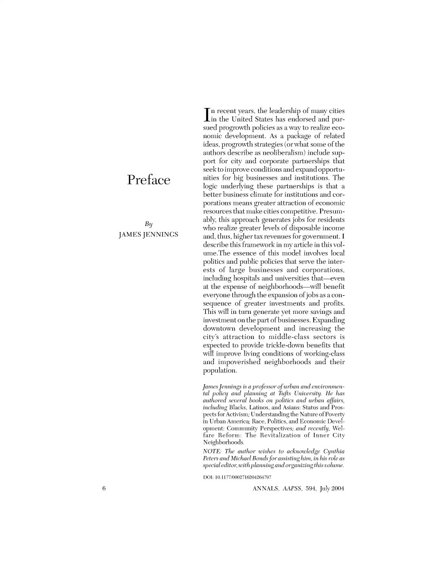 handle is hein.cow/anamacp0594 and id is 1 raw text is: Preface
By
JAMES JENNINGS

6

n recent years, the leadership of many cities
in the United States has endorsed and pur-
sued progrowth policies as a way to realize eco-
nomic development. As a package of related
ideas, progrowth strategies (or what some of the
authors describe as neoliberalism) include sup-
port for city and corporate partnerships that
seek to improve conditions and expand opportu-
nities for big businesses and institutions. The
logic underlying these partnerships is that a
better business climate for institutions and cor-
porations means greater attraction of economic
resources that make cities competitive. Presum-
ably, this approach generates jobs for residents
who realize greater levels of disposable income
and, thus, higher tax revenues for government. I
describe this framework in my article in this vol-
ume.The essence of this model involves local
politics and public policies that serve the inter-
ests of large businesses and corporations,
including hospitals and universities that-even
at the expense of neighborhoods-will benefit
everyone through the expansion of jobs as a con-
sequence of greater investments and profits.
This will in turn generate yet more savings and
investment on the part of businesses. Expanding
downtown development and increasing the
city's attraction to middle-class sectors is
expected to provide trickle-down benefits that
will improve living conditions of working-class
and impoverished neighborhoods and their
population.
James Jennings is a professor of urban and environmen-
tal policy and planning at Tufts University. He has
authored several books on politics and urban affairs,
including Blacks, Latinos, and Asians: Status and Pros-
pects for Activism; Understanding the Nature of Poverty
in Urban America; Race, Politics, and Economic Devel-
opment: Community Perspectives; and recently, Wel-
fare Reform: The Revitalization of Inner City
Neighborhoods.
NOTE: The author wishes to acknowledge Cynthia
Peters and Michael Bonds for assisting him, in his role as
special editor, with planning and organizing this volume.
DOI: 10.1177/0002716204264797
ANNALS, AAPSS, 594, July 2004



