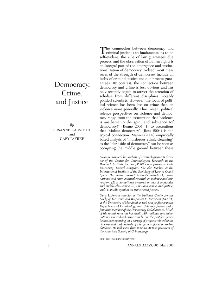 handle is hein.cow/anamacp0605 and id is 1 raw text is: Democracy,
Crime,
and Justice
By
SUSANNE KARSTEDT
and
GARY LAFREE

The connection between democracy and
criminal justice is so fundamental as to be
self-evident: the rule of law guarantees due
process, and the observation of human rights is
an integral part of the emergence and institu-
tionalization of democracy. Indeed, most mea-
sures of the strength of democracy include an
index of criminal justice and due process guar-
antees. By contrast, the connection between
democracy and crime is less obvious and has
only recently begun to attract the attention of
scholars from different disciplines, notably
political scientists. However, the focus of polit-
ical science has been less on crime than on
violence more generally. Thus, recent political
science perspectives on violence and democ-
racy range from the assumption that violence
is anathema to the spirit and substance (of
democracy) (Keane 2004, 1) to accusations
that violent democracy (Ross 2004) is the
typical connection. Mann's (2005) empirically
based analysis of murderous ethnic cleansing
as the dark side of democracy can be seen as
occupying the middle ground between these
Susanne Karstedt has a chair of criminology and is direc-
tor of the Centre for Criminological Research in the
Research Institute for Law, Politics and justice at Keele
University, United Kingdom. She also teaches at the
International Institute of the Sociology o>f Law in Onati,
Spain. Her main research interests include (I) cross-
national and cross-cultural research on violence and cor-
rup>tion; (2) cross-national research on moral economies
and middle-class crime; (3) emotions, crime, and justice;
and (4) public opinion on transitional justice.
Gary LaFree is director of the National Center for the
Study 'f Terrorism and Responses to Terrorism (START)
at the University of Maryland as well as a professor in the
Department of Criminology and Criminal Justice and a
founding member of the Democracy Collaborative. Much
of his recent research has lealt with national and inter-
national macro-level crimi t/ds. For the past few years,
he has been working on a variet y of projects related to the
development and analysis of a large new global terrorism
database. He will serve from 2005 to 2006 as president of
the American Society o f Criminology.
DOT: 10.1177/0002716206288230

ANNALS, AAPSS, 605, May 2006

6


