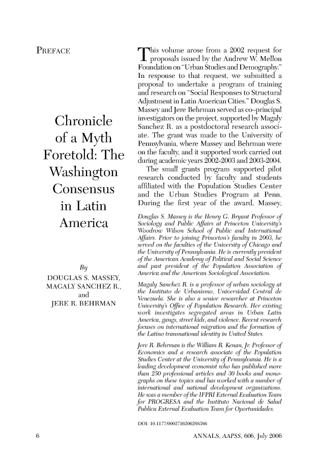 handle is hein.cow/anamacp0606 and id is 1 raw text is: PREFACE
Chronicle
of a Myth
Foretold: The
Washington
Consensus
in Latin
America
By
DOUGLAS S. MASSEY,
MAGALY SANCHEZ R.,
and
JERE R. BEHRMAN

This volume arose from a 2002 request for
proposals issued by the Andrew W. Mellon
Foundation on Urban Studies and Demography.
In response to that request, we submitted a
proposal to undertake a program of training
and research on Social Responses to Structural
Adjustment in Latin American Cities. Douglas S.
Massey and Jere Behrman served as co-principal
investigators on the project, supported by Magaly
Sanchez R. as a postdoctoral research associ-
ate. The grant was made to the University of
Pennsylvania, where Massey and Behrman were
on the faculty, and it supported work carried out
during academic years 2002-2003 and 2003-2004.
The small grants program supported pilot
research conducted by faculty and students
affiliated with the Population Studies Center
and the Urban Studies Program at Penn.
During the first year of the award, Massey,
Douglas S. Massey is the Henry G. Bryant Professor of
Sociology and Public Affairs at Princeton University's
Woodrow Wilson School o f Public and International
Affairs. Prior to joining Princeton's faculty in 2003, he
served on the faculties of the University of Chicago and
the University of Pennsylvania. He is currently president
of the American Academy of Political and Social Science
and past president of the Population Association of
America and the American Sociological Association.
Magaly Sanchez R. is a professor of urban sociology at
the Instituto de Urbanismo, Universidad Central de
Venezuela. She is also a senior researcher at Princeton
University's Office of Population Research. Her existing
work investigates segregated areas in Urban Latin
America, gangs, street kick, and violence. Recent research
focuses on international migration and the formation of
the Latino transnational identity in United States.
Jere R. Behrman is the William R. Kenan, Jr. Professor of
Economics and a research associate of the Population
Stud ies Center at the University of Pennsylvania. He is a
leading development economist who has published more
than 250 professional articles and 30 books and mono-
graphs on these topics and has worked with a number qf
international and national development organizations.
He was a member of the IFPRI External Evaluation Team
for PROGRESA and the Instituto Nacional de Salud
Publica External Evaluation Team for Oportunidades.
DOI: 10.1177/0002716206288386

ANNALS, AAPSS, 606, July 2006

6


