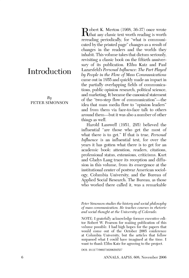handle is hein.cow/anamacp0608 and id is 1 raw text is: Introduction
By
PETER SIMONSON

Robert K. Merton (1968, 36-37) once wrote
that any classic text worth reading is worth
rereading periodically, for what is communi-
cated by the printed page changes as a result of
changes in the readers and the worlds they
inhabit. This volume takes that dictum seriously,
revisiting a classic book on the fiftieth anniver-
sary of its publication. Elihu Katz and Paul
Lazarsfeld's Personal Influence: The Part Played
by People in the Flow of Mass Communications
came out in 1955 and quickly made an impact in
the partially overlapping fields of communica-
tions, public opinion research, political science,
and marketing. It became the canonical statement
of the two-step flow of communication-the
idea that mass media flow to opinion leaders
and from them via face-to-face talk to others
around them-but it was also a number of other
things as well.
Harold Lasswell (1951, 295) believed the
influential are those who get the most of
what there is to get. If that is true, Personal
Influence is an influential text, for over the
years it has gotten what there is to get for an
academic book: attention, readers, citations,
professional status, extensions, criticisms. Kurt
and Gladys Lang trace its reception and diffu-
sion in this volume, from its emergence at the
institutional center of postwar American sociol-
ogy, Columbia University, and the Bureau of
Applied Social Research. The Bureau, as those
who worked there called it, was a remarkable
Peter Simonson studies the history and social philosophy
of mass communication. He teaches courses in rhetoric
and social thought at the University of Colorado.
NOTE: I gratefully acknowledge former executive edi-
tor Robert W Pearson for making publication of this
volume possible. I had high hopes for the papers that
would come out of the October 2005 conference
at Columbia University, but the articles that follow
surpassed what I could have imagined at the time. I
want to thank Elihu Katz for agreeing to the project.
DOI: 10.1177/0002716206292527

ANNALS, AAPSS, 608, November 2006

6


