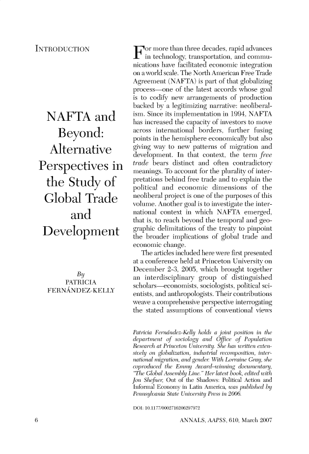 handle is hein.cow/anamacp0610 and id is 1 raw text is: INTRODUCTION
NAFTA and
Beyond:
Alternative
Perspectives in
the Study of
Global Trade
and
Development
By
PATRICIA
FERNANDEZ-KELLY

For more than three decades, rapid advances
in technology, transportation, and commu-
nications have facilitated economic integration
on a world scale. The North American Free Trade
Agreement (NAFTA) is part of that globalizing
process-one of the latest accords whose goal
is to codify new arrangements of production
backed by a legitimizing narrative: neoliberal-
ism. Since its implementation in 1994, NAFTA
has increased the capacity of investors to move
across international borders, further fusing
points in the hemisphere economically but also
giving way to new patterns of migration and
development. In that context, the term free
trade bears distinct and often contradictory
meanings. To account for the plurality of inter-
pretations behind free trade and to explain the
political and economic dimensions of the
neoliberal project is one of the purposes of this
volume. Another goal is to investigate the inter-
national context in which NAFTA emerged,
that is, to reach beyond the temporal and geo-
graphic delimitations of the treaty to pinpoint
the broader implications of global trade and
economic change.
The articles included here were first presented
at a conference held at Princeton University on
December 2-3, 2005, which brought together
an interdisciplinary group of distinguished
scholars-economists, sociologists, political sci-
entists, and anthropologists. Their contributions
weave a comprehensive perspective interrogating
the stated assumptions of conventional views
Patricia Ferndndez-Kelly holds a joint position in the
department of sociology and Office of Population
Research at Princeton University. She has written exten-
sively on globalization, industrial recomposition, inter-
national migration, and genler With Lorraine Gray, she
coproduced the Emmy Award-winning documentary,
The Global Assembly Line. Her latest book, edited with
Jon She fner, Out of the Shadows: Political Action and
Informal Economy in Latin America, was published by
Pennsylvania State University Press in 2006.
DOI: 10.1177/0002716206297972

ANNALS, AAPSS, 610, March 2007

6


