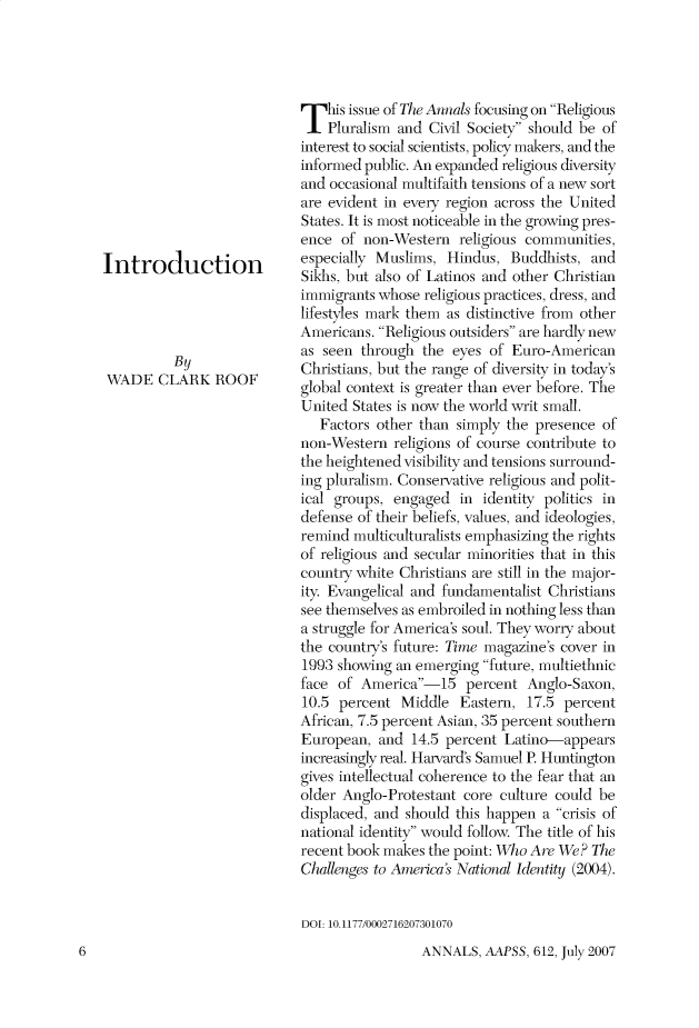 handle is hein.cow/anamacp0612 and id is 1 raw text is: Introduction
By
WADE CLARK ROOF

This issue of The Annals focusing on Religious
Pluralism and Civil Society should be of
interest to social scientists, policy makers, and the
informed public. An expanded religious diversity
and occasional multifaith tensions of a new sort
are evident in every region across the United
States. It is most noticeable in the growing pres-
ence of non-Western religious communities,
especially Muslims, Hindus, Buddhists, and
Sikhs, but also of Latinos and other Christian
immigrants whose religious practices, dress, and
lifestyles mark them as distinctive from other
Americans. Religious outsiders are hardly new
as seen through the eyes of Euro-American
Christians, but the range of diversity in today's
global context is greater than ever before. The
United States is now the world writ small.
Factors other than simply the presence of
non-Western religions of course contribute to
the heightened visibility and tensions surround-
ing pluralism. Conservative religious and polit-
ical groups, engaged in identity politics in
defense of their beliefs, values, and ideologies,
remind multiculturalists emphasizing the rights
of religious and secular minorities that in this
country white Christians are still in the major-
ity. Evangelical and fundamentalist Christians
see themselves as embroiled in nothing less than
a struggle for America's soul. They worry about
the country's future: Time magazine's cover in
1993 showing an emerging future, multiethnic
face of America-15 percent Anglo-Saxon,
10.5 percent Middle Eastern, 17.5 percent
African, 7.5 percent Asian, 35 percent southern
European, and 14.5 percent Latino-appears
increasingly real. Harvard's Samuel P. Huntington
gives intellectual coherence to the fear that an
older Anglo-Protestant core culture could be
displaced, and should this happen a crisis of
national identity would follow. The title of his
recent book makes the point: Who Are We? The
Challenges to America's National Identity (2004).
DOJ: 10.1177/0002716207301070

ANNALS, AAPSS, 612, July 2007

6


