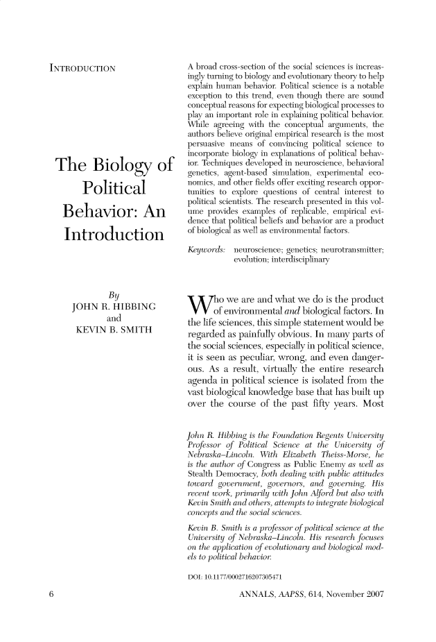 handle is hein.cow/anamacp0614 and id is 1 raw text is: INTRODUCTION
The Biology of
Political
Behavior: An
Introduction

By
JOHN R. HIBBING
and
KEVIN B. SMITH

A broad cross-section of the social sciences is increas-
ingly turning to biology and evolutionary theory to help
explain human behavior. Political science is a notable
exception to this trend, even though there are sound
conceptual reasons for expecting biological processes to
play an important role in explaining political behavior.
While agreeing with the conceptual arguments, the
authors believe original empirical research is the most
persuasive means of convincing political science to
incorporate biology in explanations of political behav-
ior. Techniques developed in neuroscience, behavioral
genetics, agent-based simulation, experimental eco-
nomics, and other fields offer exciting research oppor-
tunities to explore questions of central interest to
political scientists. The research presented in this vol-
ume provides examples of replicable, empirical evi-
dence that political beliefs and behavior are a product
of biological as well as environmental factors.
Keywords: neuroscience; genetics; neurotransmitter;
evolution; interdisciplinary
Who we are and what we do is the product
of environmental and biological factors. In
the life sciences, this simple statement would be
regarded as painfully obvious. In many parts of
the social sciences, especially in political science,
it is seen as peculiar, wrong, and even danger-
ous. As a result, virtually the entire research
agenda in political science is isolated from the
vast biological knowledge base that has built up
over the course of the past fifty years. Most
John R. Hibbing is the Foundation Regents University
Professor of Political Science at the University of
Nebraska-Lincoln. With Elizabeth Theiss-Morse, he
is the author of Congress as Public Enemy as well as
Stealth Democracy, both dealing with public attitudles
toward government, governors, and governing. His
recent work, primarily with John Alford but also with
Kevin Smith and others, attempts to integrate biological
concepts and the social sciences.
Kevin B. Smith is a professor of political science at the
University o f Nebraska-Lincoln. His research focuses
on the application of evolutionary and biological mod-
els to political behavior
DOI: 10.1177/0002716207305471

ANNALS, AAPSS, 614, November 2007

6


