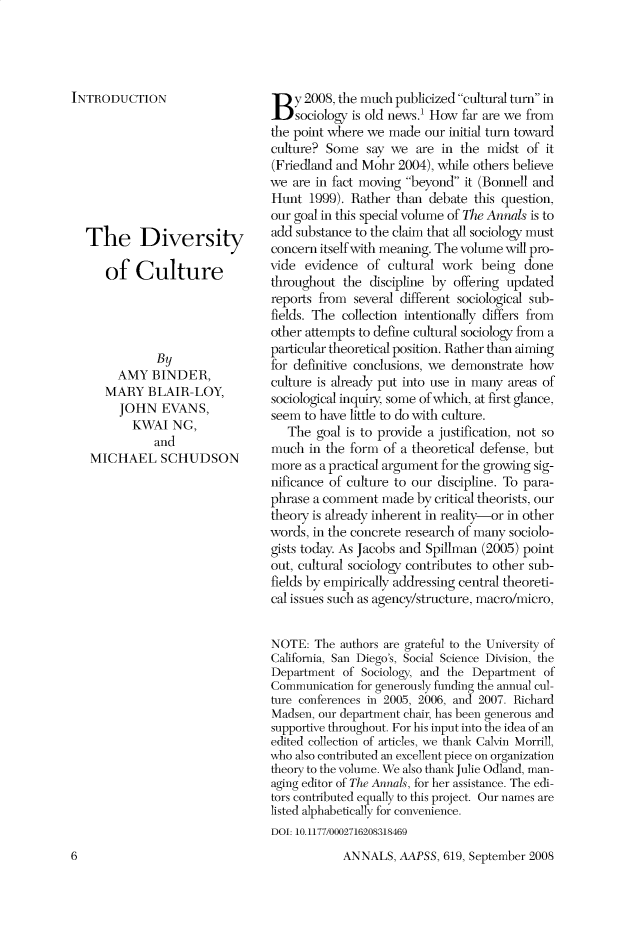 handle is hein.cow/anamacp0619 and id is 1 raw text is: INTRODUCTION
The Diversity
of Culture
By
AMY BINDER,
MARY BLAIR-LOY,
JOHN EVANS,
KWAI NG,
and
MICHAEL SCHUDSON

B y 2008, the much publicized cultural turn in
sociology is old news.' How far are we from
the point where we made our initial turn toward
culture? Some say we are in the midst of it
(Friedland and Mohr 2004), while others believe
we are in fact moving beyond it (Bonnell and
Hunt 1999). Rather than debate this question,
our goal in this special volume of The Annals is to
add substance to the claim that all sociology must
concern itself with meaning. The volume will pro-
vide evidence of cultural work being done
throughout the discipline by offering updated
reports from several different sociological sub-
fields. The collection intentionally differs from
other attempts to define cultural sociology from a
particular theoretical position. Rather than aiming
for definitive conclusions, we demonstrate how
culture is already put into use in many areas of
sociological inquiry, some of which, at first glance,
seem to have little to do with culture.
The goal is to provide a justification, not so
much in the form of a theoretical defense, but
more as a practical argument for the growing sig-
nificance of culture to our discipline. To para-
phrase a comment made by critical theorists, our
theory is already inherent in reality-or in other
words, in the concrete research of many sociolo-
gists today. As Jacobs and Spillman (2005) point
out, cultural sociology contributes to other sub-
fields by empirically addressing central theoreti-
cal issues such as agency/structure, macro/micro,
NOTE: The authors are grateful to the University of
California, San Diego's, Social Science Division, the
Department of Sociology, and the Department of
Communication for generously funding the annual cul-
ture conferences in 2005, 2006, and 2007. Richard
Madsen, our department chair, has been generous and
supportive throughout. For his input into the idea of an
edited collection of articles, we thank Calvin Morrill,
who also contributed an excellent piece on organization
theory to the volume. We also thank Julie Odland, man-
aging editor of The Annals, for her assistance. The edi-
tors contributed equally to this project. Our names are
listed alphabetically for convenience.
DOI: 10.1177/0002716208318469

ANNALS, AAPSS, 619, September 2008

6


