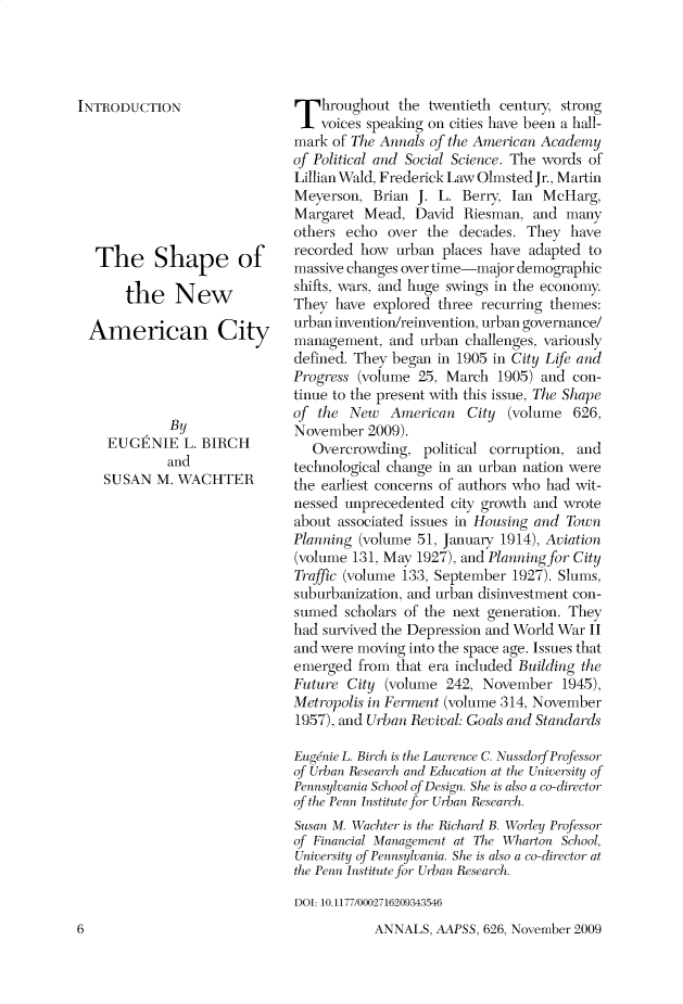 handle is hein.cow/anamacp0626 and id is 1 raw text is: INTRODUCTION
The Shape of
the New
American City
By
EUGENIE L. BIRCH
and
SUSAN M. WACHTER

Throughout the twentieth century, strong
voices speaking on cities have been a hall-
mark of The Annals of the American Academy
of Political and Social Science. The words of
Lillian Wald, Frederick Law Olmsted Jr., Martin
Meyerson, Brian J. L. Berry, Ian McHarg,
Margaret Mead, David Riesman, and many
others echo over the decades. They have
recorded how urban places have adapted to
massive changes over time-major demographic
shifts, wars, and huge swings in the economy.
They have explored three recurring themes:
urban invention/reinvention, urban governance/
management, and urban challenges, variously
defined. They began in 1905 in City Life and
Progress (volume 25, March 1905) and con-
tinue to the present with this issue, The Shape
of the New American City (volume 626,
November 2009).
Overcrowding, political corruption, and
technological change in an urban nation were
the earliest concerns of authors who had wit-
nessed unprecedented city growth and wrote
about associated issues in Housing and Town
Planning (volume 51, January 1914), Aviation
(volume 131, May 1927), and Planning for City
Traffic (volume 133, September 1927). Slums,
suburbanization, and urban disinvestment con-
sumed scholars of the next generation. They
had survived the Depression and World War II
and were moving into the space age. Issues that
emerged from that era included Building the
Future City (volume 242, November 1945),
Metropolis in Ferment (volume 314, November
1957), and Urban Revival: Goals and Standards
Eugenie L. Birch is the Lawrence C. Nussdorf Professor
|of Urban Research and Education at the University <>f
Pennsylvania School of Design. She is also a co-director
of the Penn Institute for Urban Research.
Susan M. Wachter is the Richard B. Worley Professor
|of Financial Management at The Wharton School,
University of Pennsiania. She is also a co-director at
the Penn Institute for Urban Research.
DOT: 10.1177/0002716209343546

ANNALS, AAPSS, 626, November 2009

6


