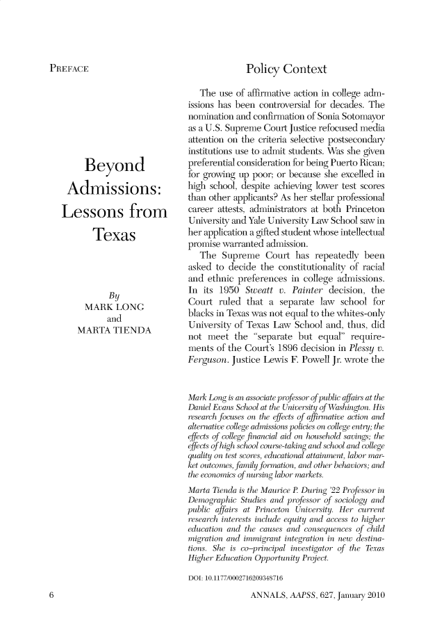 handle is hein.cow/anamacp0627 and id is 1 raw text is: Policy Context

Beyond
Admissions:
Lessons from
Texas
By
MARK LONG
and
MARTA TIENDA

The use of affirmative action in college adm-
issions has been controversial for decades. The
nomination and confirmation of Sonia Sotomayor
as a U.S. Supreme Court Justice refocused media
attention on the criteria selective postsecondary
institutions use to admit students. Was she given
preferential consideration for being Puerto Rican;
for growing up poor; or because she excelled in
high school, despite achieving lower test scores
than other applicants? As her stellar professional
career attests, administrators at both Princeton
University and Yale University Law School saw in
her application a gifted student whose intellectual
promise warranted admission.
The Supreme Court has repeatedly been
asked to decide the constitutionality of racial
and ethnic preferences in college admissions.
In its 1950 Sweatt v. Painter decision, the
Court ruled that a separate law school for
blacks in Texas was not equal to the whites-only
University of Texas Law School and, thus, did
not meet the separate but equal require-
ments of the Court's 1896 decision in Plessy v.
Ferguson. Justice Lewis F. Powell Jr. wrote the
Mark Long is an associate professor  >f public affairs at the
Dan oiel Evans School at the University of Washington. His
research focuses on the effects of affirmalire aclion and
alternative college admissions policies on colle etr y; the
efficts of college financial aid on household savings; the
effects o f high school course-taking and school and college
quality on test scores, educational attainment, labor mar-
ket outcomes, family formation, and other behaviors; and
the economics of nursing labor markets.
Marta Tienda is the .\Maurice P. During '22 Professor in
Demographic Stluies anl professor of sociology and
public affairs at Princeton University. Her current
research interests include equity and access to higher
education and the causes and conseqiences of child
migration and immigrant integration in new destina-
tions. She is co-principal investigator of the Texas
Higher Education Opportunity i'Project.
DOJ: 10.1177/0002716209348716

ANNALS, AAPSS, 627, January 2010

PREFACE

6


