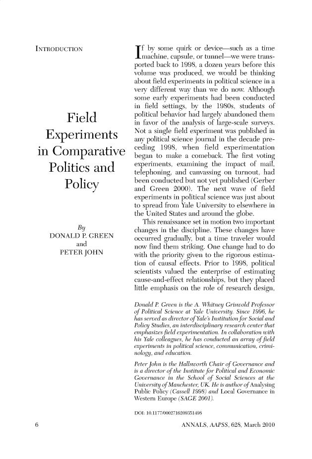 handle is hein.cow/anamacp0628 and id is 1 raw text is: INTRODUCTION
Field
Experiments
in Comparative
Politics and
Policy
By
DONALD P. GREEN
and
PETER JOHN

If by some quirk or device-such as a time
machine, capsule, or tunnel-we were trans-
ported back to 1998, a dozen years before this
volume was produced, we would be thinking
about field experiments in political science in a
very different way than we do now. Although
some early experiments had been conducted
in field settings, by the 1980s, students of
political behavior had largely abandoned them
in favor of the analysis of large-scale surveys.
Not a single field experiment was published in
any political science journal in the decade pre-
ceding 1998, when field experimentation
began to make a comeback. The first voting
experiments, examining the impact of mail,
telephoning, and canvassing on turnout, had
been conducted but not yet published (Gerber
and Green 2000). The next wave of field
experiments in political science was just about
to spread from Yale University to elsewhere in
the United States and around the globe.
This renaissance set in motion two important
changes in the discipline. These changes have
occurred gradually, but a time traveler would
now find them striking. One change had to do
with the priority given to the rigorous estima-
tion of causal effects. Prior to 1998, political
scientists valued the enterprise of estimating
cause-and-effect relationships, but they placed
little emphasis on the role of research design,
Donald P. Green is the A. Whitney Griswold Professor
of Political Science at Yale University. Since 1996, he
has serr las director of Yale's Institution for Social and
Poliniy Stuies, an interdisciplinary research center that
emphasizes field experimentation. In collaboration with
his Yale colleagues, he has conducted an array of field
experiments in political science, communication, crimi-
nology, and education.
Peter John is the Hallsworth Chair of Governance and
is a director of the Institute for Political and Economic
Governance in the School of Social Sciences at the
University of Manchester, UK. He is author of Analysing
Public Policy (Cassell 1998) and Local Governance in
Western Europe (SAGE 2001).
DOI: 10.1177/0002716209351498

ANNALS, AAPSS, 628, March 2010

6


