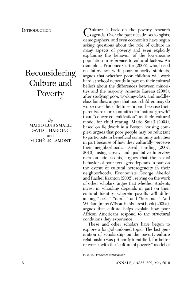handle is hein.cow/anamacp0629 and id is 1 raw text is: INTRODUCTION
Reconsidering
Culture and
Poverty
By
MARIO LUIS SMALL,
DAVID J. HARDING,
and
MICHELE LAMONT

Culture is back on the poverty research
agenda. Over the past decade, sociologists,
demographers, and even economists have begun
asking questions about the role of culture in
many aspects of poverty and even explicitly
explaining the behavior of the low-income
population in reference to cultural factors. An
example is Prudence Carter (2005), who, based
on interviews with poor minority students,
argues that whether poor children will work
hard at school depends in part on their cultural
beliefs about the differences between minori-
ties and the majority. Annette Lareau (2003),
after studying poor, working-class, and middle-
class families, argues that poor children may do
worse over their lifetimes in part because their
parents are more committed to natural growth
than concerted cultivation as their cultural
model for child rearing. Mario Small (2004),
based on fieldwork in a Boston housing com-
plex, argues that poor people may be reluctant
to participate in beneficial community activities
in part because of how they culturally perceive
their neighborhoods. David Harding (2007,
2010), using survey and qualitative interview
data on adolescents, argues that the sexual
behavior of poor teenagers depends in part on
the extent of cultural heterogeneity in their
neighborhoods. Economists George Akerlof
and Rachel Kranton (2002), relying on the work
of other scholars, argue that whether students
invest in schooling depends in part on their
cultural identity, wherein payoffs will differ
among jocks, nerds, and burnouts. And
William Julius Wilson, in his latest book (2009a),
argues that culture helps explain how poor
African Americans respond to the structural
conditions they experience.
These and other scholars have begun to
explore a long-abandoned topic. The last gen-
eration of scholarship on the poverty-culture
relationship was primarily identified, for better
or worse, with the culture of poverty model of
DOI: 10.1177/0002716210362077

ANNALS, AAPSS, 629, May 2010

6


