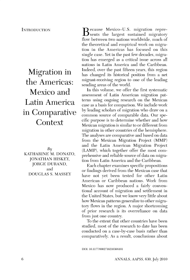 handle is hein.cow/anamacp0630 and id is 1 raw text is: INTRODUCTION
Migration in
the Americas:
Mexico and
Latin America
in Comparative
Context
By
KATHARINE M. DONATO,
JONATHAN HISKEY,
JORGE DURAND,
and
DOUGLAS S. MASSEY

Because Mexico-U.S. migration repre-
sents the largest sustained migratory
flow between two nations worldwide, much of
the theoretical and empirical work on migra-
tion in the Americas has focused on this
single case. Yet in the past few decades, migra-
tion has emerged as a critical issue across all
nations in Latin America and the Caribbean.
Indeed, over the past fifteen years, this region
has changed its historical position from a net
migrant-receiving region to one of the leading
sending areas of the world.
In this volume, we offer the first systematic
assessment of Latin American migration pat-
terns using ongoing research on the Mexican
case as a basis for comparison. We include work
by leading scholars of migration who draw on a
common source of comparable data. Our spe-
cific purpose is to determine whether and how
Mexican migration is similar to or different from
migration in other countries of the hemisphere.
The analyses are comparative and based on data
from the Mexican Migration Project (MMP)
and the Latin American Migration Project
(LAMP), which together offer the most com-
prehensive and reliable source of data on migra-
tion from Latin America and the Caribbean.
Each chapter examines specific propositions
or findings derived from the Mexican case that
have not yet been tested for other Latin
American or Caribbean nations. Work from
Mexico has now produced a fairly conven-
tional account of migration and settlement in
the United States, but we know very little about
how Mexican patterns generalize to other migra-
tory flows in the region. A major shortcoming
of prior research is its overreliance on data
from just one country.
To the extent that other countries have been
studied, most of the research to date has been
conducted on a case-by-case basis rather than
comparatively. As a result, conclusions about
DOI: 10.1177/0002716210368101

ANNALS, AAPSS, 630, July 2010

6



