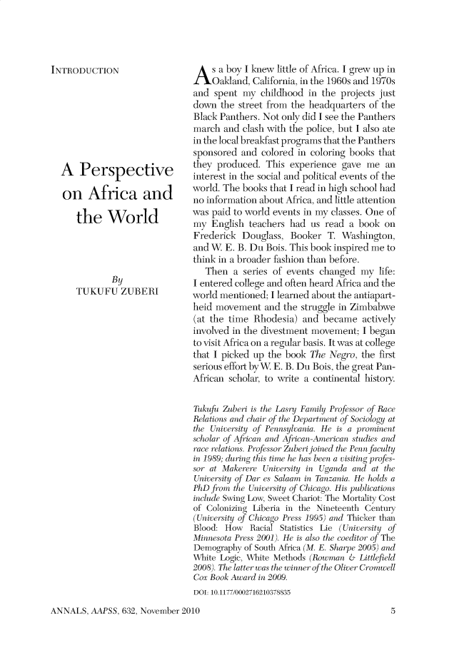 handle is hein.cow/anamacp0632 and id is 1 raw text is: INTRODUCTION
A Perspective
on Africa and
the World
By
TUKUFU ZUBERI

A s a boy I knew little of Africa. I grew up in
Oakland, California, in the 1960s and 1970s
and spent my childhood in the projects just
down the street from the headquarters of the
Black Panthers. Not only did I see the Panthers
march and clash with the police, but I also ate
in the local breakfast programs that the Panthers
sponsored and colored in coloring books that
they produced. This experience gave me an
interest in the social and political events of the
world. The books that I read in high school had
no information about Africa, and little attention
was paid to world events in my classes. One of
my English teachers had us read a book on
Frederick Douglass, Booker T. Washington,
and W. E. B. Du Bois. This book inspired me to
think in a broader fashion than before.
Then a series of events changed my life:
I entered college and often heard Africa and the
world mentioned; I learned about the antiapart-
heid movement and the struggle in Zimbabwe
(at the time Rhodesia) and became actively
involved in the divestment movement; I began
to visit Africa on a regular basis. It was at college
that I picked up the book The Negro, the first
serious effort by W. E. B. Du Bois, the great Pan-
African scholar, to write a continental history.
Tukufu Zuberi is the Lasry Family Professor of Race
Relations and chair of the Departient < of Sociology at
the University of Pennsylvania. He is a prominent
scholar of African and African-American studies and
race relations. Prof fesor Zu beri joined the Penn ficulity
in 1989; uring this tie he has been a visiting profes-
sor at Makerre University in Uganda and at the
University of Dar es Salaam in Tanzania. He holds a
PhD from the University qf Chicago. His publications
include Swing Low, Sweet Chariot: The Mortality Cost
of Colonizing Liberia in the Nineteenth Century
(University of Chicago Press 1995) and Thicker than
Blood: How Racial Statistics Lie (University of
Minnesota Press 2001). He is also the coeditor of The
Demography of South Africa (M. E. Sharpe 2005) and
White Logic, White Methods (Rowman & Littlefield
2008). The latter was the winner of the Oliver Cromwell
Cox Book Award in 2009.
DOI: 10.1177/0002716210378835

ANNALS, AAPSS, 632, November 2010

5


