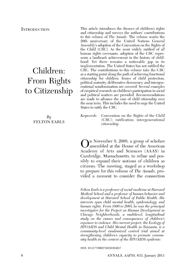handle is hein.cow/anamacp0633 and id is 1 raw text is: INTRODUCTION
Children:
From Rights
to Citizenship
By
FELTON EARLS

This article introduces the themes of children's rights
and citizenship and surveys the authors' contributions
to this volume of The Annals. The volume marks the
20th anniversary of the United Nations General
Assembly's adoption of the Convention on the Rights of
the Child (CRC). As the most widely ratified of all
human rights covenants, adoption of the CRC repre-
sents a landmark achievement in the history of child-
hood. Yet there remains a noticeable gap in its
implementation. The United States has not ratified the
CRC. The contributions to this volume take the CRC
as a starting point along the path of achieving functional
citizenship for children. Issues of child protection,
political maturity, deliberative democracy, and intergen-
erational nondomination are covered. Several examples
of empirical research on children's participation in social
and political matters are provided. Recommendations
are made to advance the case of child citizenship over
the near term. This includes the need to urge the United
States to ratify the CRC.
Keywords: Convention on the Rights of the Child
(CRC); ratification; intergenerational
citizenship
On November 9, 2009, a group of scholars
assembled at the House of the American
Academy of Arts and Sciences (AAAS) in
Cambridge, Massachusetts, to refine and pos-
sibly to expand their notions of children as
citizens. The meeting, staged as a workshop
to prepare for this volume of The Annals, pro-
vided a moment to consider the connection
Felton Earls is a professor of social medicine at Harvard
Medical School and a professor of human behavior and
development at Harvard School of Public Health. His
interests span child mental health, epidemiology, and
human rights. From 1990 to 2005, he was the principal
investigator for the Project on Human Development in
Chicago Neighborhoods, a multilevel, longitudinal
study on the causes and consequences of children's
exposure to violence. His current project, the Ecology of
HIV/AIDS and Child Mental Health in Tanzania, is a
community-level randomized control trial aimed at
strengthening children's capacity to promote commu-
nity ealthl in the context of the HIV/AIDS epidemic.
DOI: 10.1177/0002716210383637

ANNALS, AAPSS, 633, January 2011

6


