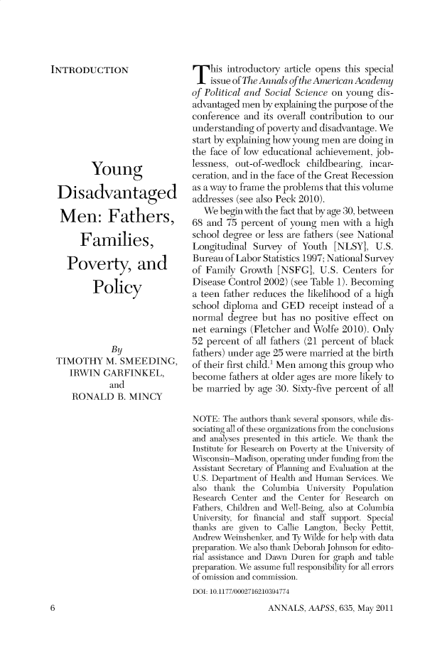 handle is hein.cow/anamacp0635 and id is 1 raw text is: INTRODUCTION
Young
Disadvantaged
Men: Fathers,
Families,
Poverty, and
Policy
By
TIMOTHY M. SMEEDING,
IRWIN GARFINKEL,
and
RONALD B. MINCY

This introductory article opens this special
issue of The Annals of the American Academy
of Political and Social Science on young dis-
advantaged men by explaining the purpose of the
conference and its overall contribution to our
understanding of poverty and disadvantage. We
start by explaining how young men are doing in
the face of low educational achievement, job-
lessness, out-of-wedlock childbearing, incar-
ceration, and in the face of the Great Recession
as a way to frame the problems that this volume
addresses (see also Peck 2010).
We begin with the fact that by age 30, between
68 and 75 percent of young men with a high
school degree or less are fathers (see National
Longitudinal Survey of Youth [NLSY], U.S.
Bureau of Labor Statistics 1997; National Survey
of Family Growth [NSFG], U.S. Centers for
Disease Control 2002) (see Table 1). Becoming
a teen father reduces the likelihood of a high
school diploma and GED receipt instead of a
normal degree but has no positive effect on
net earnings (Fletcher and Wolfe 2010). Only
52 percent of all fathers (21 percent of black
fathers) under age 25 were married at the birth
of their first child.! Men among this group who
become fathers at older ages are more likely to
be married by age 30. Sixty-five percent of all
NOTE: The authors thank several sponsors, while dis-
sociating all of these organizations from the conclusions
and analyses presented in this article. We thank the
Institute for Research on Poverty at the University of
Wisconsin-Madison, operating under funding from the
Assistant Secretary of Planning and Evaluation at the
U.S. Department of Health and Human Services. We
also thank the Columbia University Population
Research Center and the Center for Research on
Fathers, Children and Well-Being, also at Columbia
University, for financial and staff support. Special
thanks are given to Callie Langton, Becky Pettit,
Andrew Weinshenker, and Ty Wilde for help with data
preparation. We also thank Deborah Johnson for edito-
rial assistance and Dawn Duren for graph and table
preparation. We assume full responsibility for all errors
of omission and commission.
DOI: 10.1177/0002716210394774

ANNALS, AAPSS, 635, May 2011

6


