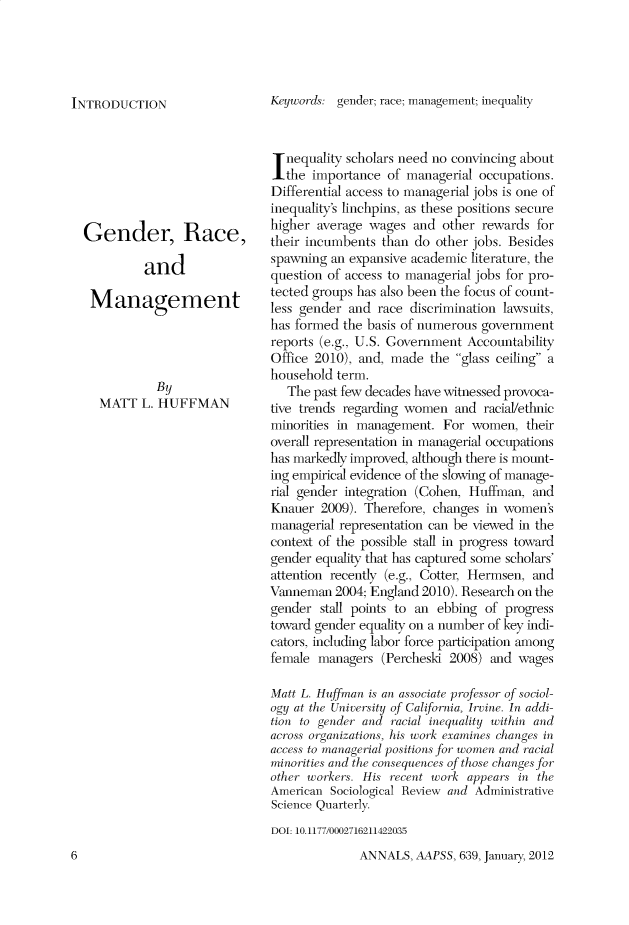 handle is hein.cow/anamacp0639 and id is 1 raw text is: INTRODUCTION

Gender, Race,
and
Management
By
MATT L. HUFFMAN

Keywords: gender; race; management; inequality
Inequality scholars need no convincing about
the importance of managerial occupations.
Differential access to managerial jobs is one of
inequality's linchpins, as these positions secure
higher average wages and other rewards for
their incumbents than do other jobs. Besides
spawning an expansive academic literature, the
question of access to managerial jobs for pro-
tected groups has also been the focus of count-
less gender and race discrimination lawsuits,
has formed the basis of numerous government
reports (e.g., U.S. Government Accountability
Office 2010), and, made the glass ceiling a
household term.
The past few decades have witnessed provoca-
tive trends regarding women and racial/ethnic
minorities in management. For women, their
overall representation in managerial occupations
has markedly improved, although there is mount-
ing empirical evidence of the slowing of manage-
rial gender integration (Cohen, Huffman, and
Knauer 2009). Therefore, changes in women's
managerial representation can be viewed in the
context of the possible stall in progress toward
gender equality that has captured some scholars'
attention recently (e.g., Cotter, Hermsen, and
Vanneman 2004; England 2010). Research on the
gender stall points to an ebbing of progress
toward gender equality on a number of key indi-
cators, including labor force participation among
female managers (Percheski 2008) and wages
Matt L. Huffman is an associate professor of sociol-
ogy at the University of California, Irvine. In addi-
tion to gender and racial inequality within and
across organizations, his work examines changes in
access to managerial positions for women and racial
minio>ritles and the conseq<uences of those changes for
other workers. His recent work appears in the
American Sociological Review and Administrative
Science Quarterly.
DOI: 10.1177/0002716211422035

ANNALS, AAPSS, 639, January, 2012

6


