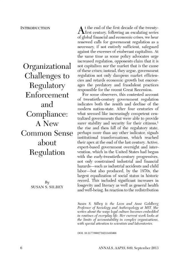 handle is hein.cow/anamacp0649 and id is 1 raw text is: INTRODUCTION
Organizational
Challenges to
Regulatory
Enforcement
and
Compliance:
A New
Common Sense
about
Regulation
By
SUSAN S. SILBEY

At the end of the first decade of the twenty-
first century, following an escalating series
of global financial and economic crises, we hear
renewed calls for government regulation as a
necessary, if not entirely sufficient, safeguard
against the excesses of exuberant capitalism. At
the same time as some policy advocates urge
increased regulation, opponents claim that it is
not capitalism nor the market that is the cause
of these crises; instead, they argue, government
regulation not only dampens market efficien-
cies and retards economic growth but encour-
ages the predatory and fraudulent practices
responsible for the recent Great Recession.
For some observers, this contested account
of twentieth-century government regulation
indicates both the zenith and decline of the
modern nation-state. After four centuries of
what seemed like increasingly competent cen-
tralized governments that were able to provide
surer stability and security for their citizens,1
the rise and then fall of the regulatory state,
perhaps more than any other indicator, signals
institutional transformations, which reached
their apex at the end of the last century. Active,
expert-based government oversight and inter-
vention, which in the United States had begun
with the early-twentieth-century progressives,
not only constrained industrial and financial
hazards-such as industrial accidents and child
labor-but also produced, by the 1970s, the
largest equalization of social status in historic
record. This included significant increases in
longevity and literacy as well as general health
and well-being. In reaction to the redistribution
Susan S. Silbey is the Leon and Anne Goldberg
Professor of Sociology and Anthropology at MIT She
writes about the ways legal culture becomes embedded
in routines of everyday life. Her current work looks at
the limits of accountability in complex organizations,
with special attention to scientists and laboratories.
DOI: 10.1177/0002716213493066

ANNALS, AAPSS, 649, September 2013

6


