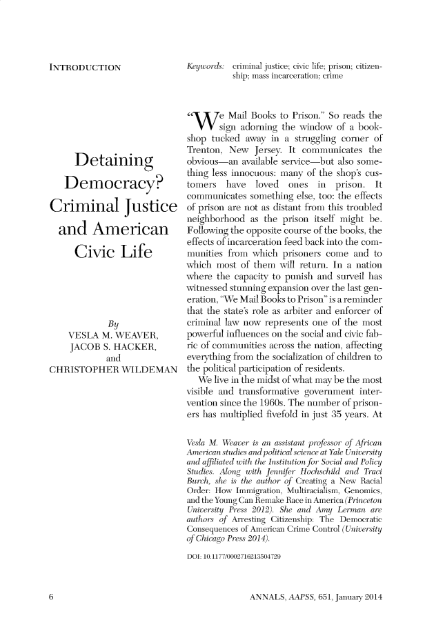 handle is hein.cow/anamacp0651 and id is 1 raw text is: INTRODUCTION
Detaining
Democracy?
Criminal Justice
and American
Civic Life
By
VESLA M. WEAVER,
JACOB S. HACKER,
and
CHRISTOPHER WILDE MAN

Keywords: criminal justice; civic life; prison; citizen-
ship; mass incarceration; crime
l     e Mail Books to Prison. So reads the
sign adorning the window of a book-
shop tucked away in a struggling corner of
Trenton, New Jersey. It communicates the
obvious-an available service-but also some-
thing less innocuous: many of the shop's cus-
tomers    have  loved    ones   in  prison. It
communicates something else, too: the effects
of prison are not as distant from this troubled
neighborhood as the prison itself might be.
Following the opposite course of the books, the
effects of incarceration feed back into the com-
munities from which prisoners come and to
which most of them will return. In a nation
where the capacity to punish and surveil has
witnessed stunning expansion over the last gen-
eration, We Mail Books to Prison is a reminder
that the state's role as arbiter and enforcer of
criminal law now represents one of the most
powerful influences on the social and civic fab-
ric of communities across the nation, affecting
everything from the socialization of children to
the political participation of residents.
We live in the midst of what may be the most
visible and transformative government inter-
vention since the 1960s. The number of prison-
ers has multiplied fivefold in just 35 years. At
Vesla M. Weaver is an assistant professor of African
American studlies and political science at Yale University
and affiliated with the Institution for Social and Policy
Studies. Along with Jennifer Hochschild and Traci
Burch, she is the author of Creating a New Racial
Order: How Immigration, Multiracialism, Genomics,
and the Young Can Remake Race in America (Princeton
University Press 2012). She and Amy Lerman are
authors of Arresting Citizenship: The Democratic
Consequences of American Crime Control (University
of Chicago Press 2014).
DOI: 10.1177/0002716213504729

ANNALS, AAPSS, 651, January 2014

6


