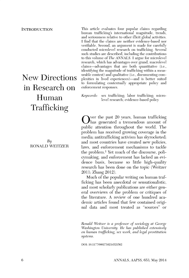 handle is hein.cow/anamacp0653 and id is 1 raw text is: INTRODUCTION
New Directions
in Research on
Human
Trafficking
By
RONALD WEITZER

This article evaluates four popular claims regarding
human trafficking's international magnitude, trends,
and seriousness relative to other illicit global activities.
I find that the claims are neither evidence-based nor
verifiable. Second, an argument is made for carefully
conducted microlevel research on trafficking. Several
such studies are described, including the contributions
to this volume of The ANNALS. I argue for microlevel
research, which has advantages over grand, macrolevel
claims-advantages that are both quantitative (i.e.,
identifying the magnitude of trafficking within a meas-
urable context) and qualitative (i.e., documenting com-
plexities in lived experiences)-and is better suited
to formulating contextually appropriate policy and
enforcement responses.
Keywords: sex trafficking; labor trafficking; micro-
level research; evidence-based policy
Over the past 20 years, human trafficking
has generated a tremendous amount of
public attention throughout the world. The
problem has received growing coverage in the
media; antitrafficking activism has skyrocketed;
and most countries have created new policies,
laws, and enforcement mechanisms to tackle
the problem.1 Yet much of the discourse, poli-
cymaking, and enforcement has lacked an evi-
dence basis, because so little high-quality
research has been done on the topic (Weitzer
2011; Zhang 2012).
Much of the popular writing on human traf-
ficking has been anecdotal or sensationalistic,
and most scholarly publications are either gen-
eral overviews of the problem or critiques of
the literature. A review of one hundred aca-
demic articles found that few contained origi-
nal data and most treated as sources or
Ronald Weitzer is a professor of sociology at George
Washington University. He has published extensively
on human trafficking, sex work, and legal prostitution
systems.
DOI: 10.1177/0002716214521562

ANNALS, AAPSS, 653, May 2014

6


