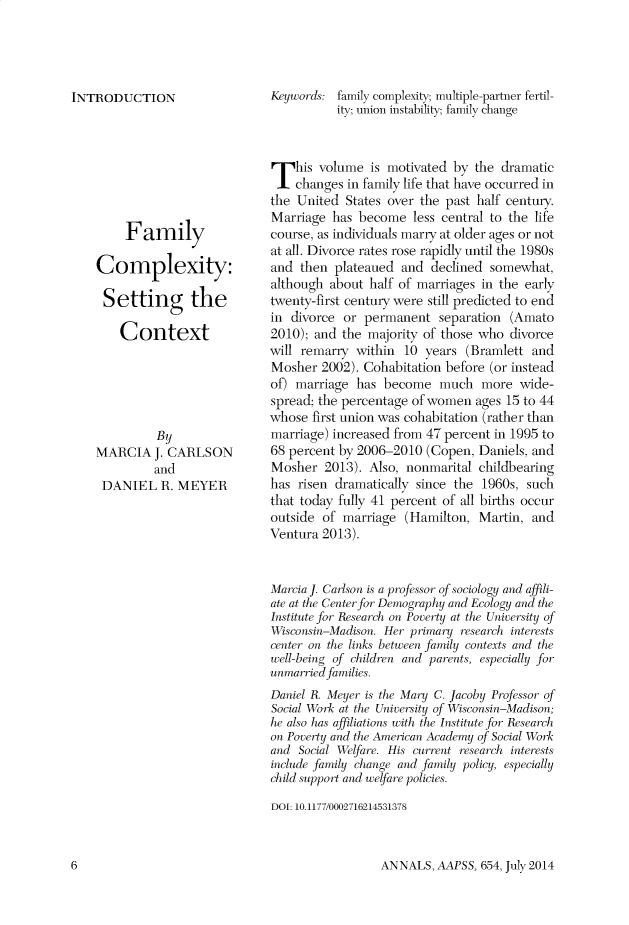 handle is hein.cow/anamacp0654 and id is 1 raw text is: INTRODUCTION
Family
Complexity:
Setting the
Context
By
MARCIA J. CARLSON
and
DANIEL R. MEYER

Keywords: family complexity; multiple-partner fertil-
ity; union instability; family change
This volume is motivated by the dramatic
changes in family life that have occurred in
the United States over the past half century.
Marriage has become less central to the life
course, as individuals marry at older ages or not
at all. Divorce rates rose rapidly until the 1980s
and then plateaued and declined somewhat,
although about half of marriages in the early
twenty-first century were still predicted to end
in divorce or permanent separation (Amato
2010); and the majority of those who divorce
will remarry within 10 years (Bramlett and
Mosher 2002). Cohabitation before (or instead
of) marriage has become much more wide-
spread; the percentage of women ages 15 to 44
whose first union was cohabitation (rather than
marriage) increased from 47 percent in 1995 to
68 percent by 2006-2010 (Copen, Daniels, and
Mosher 2013). Also, nonmarital childbearing
has risen dramatically since the 1960s, such
that today fully 41 percent of all births occur
outside of marriage (Hamilton, Martin, and
Ventura 2013).
Marcia J. Carlson is a professor of sociology and affili-
ate at the Center for Demography and Ecology and the
Institute for Research on Poverty at the University of
Wisconsin-Madison. Her primary research interests
center on the links between family contexts and the
well-being of children and parents, especially for
unmarried families.
Daniel R. Meyer is the Mary C. Jacoby Professor of
Social Work at the Lniresity of Wisconsin-Madison;
he also has affiliations rith the Institute for Research
on Poverty and the Aierican Academy of Social Work
and Social Welfare. His current research interests
include family change and family policy, especially
child support and welfare policies.
DOI: 10.1177/0002716214531378

ANNALS, AAPSS, 654, July 2014

6


