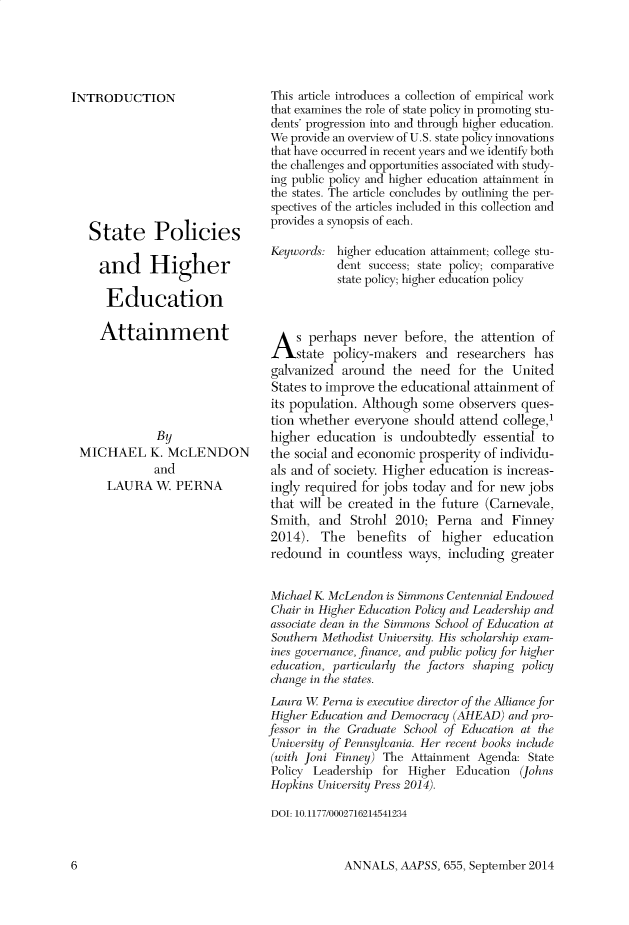 handle is hein.cow/anamacp0655 and id is 1 raw text is: INTRODUCTION
State Policies
and Higher
Education
Attainment
By
MICHAEL K. McLENDON
and
LAURA W. PERNA

This article introduces a collection of empirical work
that examines the role of state policy in promoting stu-
dents' progression into and through higher education.
We provide an overview of U.S. state policy innovations
that have occurred in recent years and we identify both
the challenges and opportunities associated with study-
ing public policy and higher education attainment in
the states. The article concludes by outlining the per-
spectives of the articles included in this collection and
provides a synopsis of each.
Keywords: higher education attainment; college stu-
dent success; state policy; comparative
state policy; higher education policy
A s perhaps never before, the attention of
state policy-makers and researchers has
galvanized around the need for the United
States to improve the educational attainment of
its population. Although some observers ques-
tion whether everyone should attend college,
higher education is undoubtedly essential to
the social and economic prosperity of individu-
als and of society. Higher education is increas-
ingly required for jobs today and for new jobs
that will be created in the future (Carnevale,
Smith, and Strohl 2010; Perna and Finney
2014). The benefits of higher education
redound in countless ways, including greater
Michael K. McLen don is Simmons Centennial Endowed
Chair in Higher Education Policy and Leadership and
associate d7ean in tih Simonaos  School of Education at
Southern .Methodist U niversity. His scholarship exam-
ines governance, finance, and public policy for higher
education, particularly the factors shaping policy
change in the states.
Laura W   Perna is executive director of the Alliance for
Higher Education and Democracy (AHEAD) and pro-
fessor in the Graduate School of Education at the
University of Pennsylvania. Her recent books include
(with Joni Finney) The Attainment Agenda: State
Policy Leadership for Higher Education (Johns
Hopkins University Press 2014).
DOI: 10.1177/0002716214541234

ANNALS, AAPSS, 655, September 2014

6


