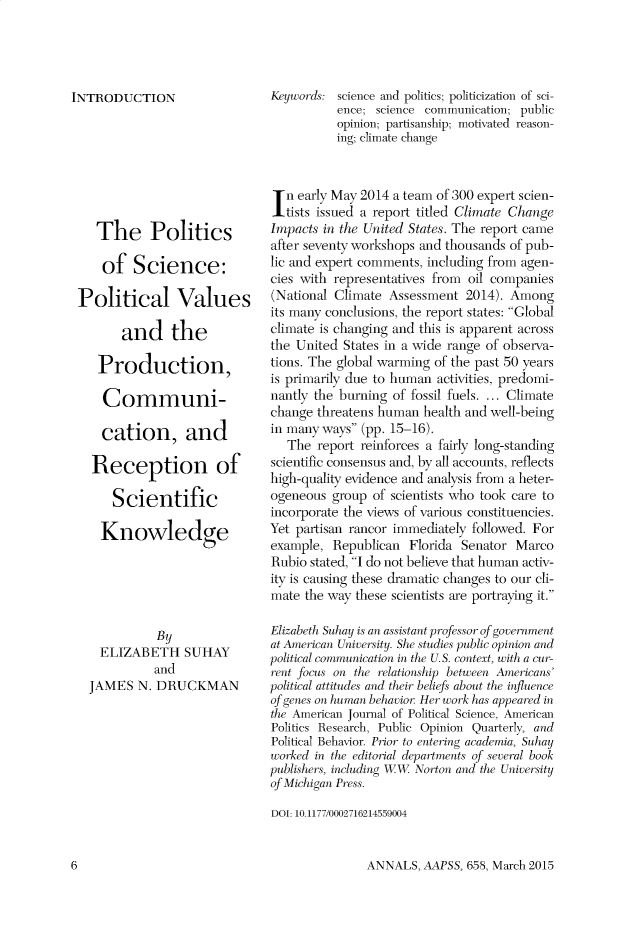 handle is hein.cow/anamacp0658 and id is 1 raw text is: INTRODUCTION
The Politics
of Science:
Political Values
and the
Production,
Communi-
cation, and
Reception of
Scientific
Knowledge
By
ELIZABETH SUHAY
and
JAMES N. DRUCKMAN

Keywords: science and politics; politicization of sci-
ence; science communication; public
opinion; partisanship; motivated reason-
ing; climate change
In early May 2014 a team of 300 expert scien-
tists issued a report titled Climate Change
Impacts in the United States. The report came
after seventy workshops and thousands of pub-
lic and expert comments, including from agen-
cies with representatives from oil companies
(National Climate Assessment 2014). Among
its many conclusions, the report states: Global
climate is changing and this is apparent across
the United States in a wide range of observa-
tions. The global warming of the past 50 years
is primarily due to human activities, predomi-
nantly the burning of fossil fuels.... Climate
change threatens human health and well-being
in many ways (pp. 15-16).
The report reinforces a fairly long-standing
scientific consensus and, by all accounts, reflects
high-quality evidence and analysis from a heter-
ogeneous group of scientists who took care to
incorporate the views of various constituencies.
Yet partisan rancor immediately followed. For
example, Republican Florida Senator Marco
Rubio stated, I do not believe that human activ-
ity is causing these dramatic changes to our cli-
mate the way these scientists are portraying it.
Elizabeth Suhay is an assistant professor of government
at American University. She studies public opinion and
political communication in the U.S. context, with a cur-
rent focus on the relationship between Americans
political attitudes and their beliefs about the influence
of genes on human behavior. Her work has appeared in
the American Journal of Political Science, American
Politics Research, Public Opinion Quarterly, and
Political Behavior. Prior to entering academia, Suhay
worked in the editorial departments of several book
publishers, including WW Norton and the University
of Michigan Press.
DOI: 10.1177/0002716214559004

ANNALS, AAPSS, 658, March 2015

6


