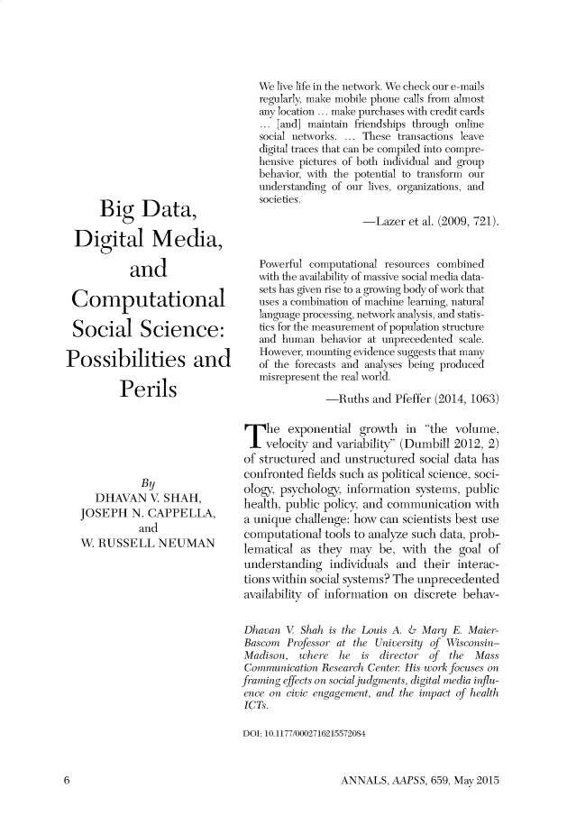 handle is hein.cow/anamacp0659 and id is 1 raw text is: Big Data,
Digital Media,
and
Computational
Social Science:
Possibilities and
Perils
By
DHAVAN V. SHAH,
JOSEPH N. CAPPELLA,
and
W. RUSSELL NEUMAN

We live life in the network. We check our e-mails
regularly, make mobile phone calls from almost
any location ... make purchases with credit cards
... [and] maintain friendships through online
social networks. ... These transactions leave
digital traces that can be compiled into compre-
hensive pictures of both individual and group
behavior, with the potential to transform our
understanding of our lives, organizations, and
societies.
-Lazer et al. (2009, 721).
Powerful computational resources combined
with the availability of massive social media data-
sets has given rise to a growing body of work that
uses a combination of machine learning, natural
language processing, network analysis, and statis-
tics for the measurement of population structure
and human behavior at unprecedented scale.
However, mounting evidence suggests that many
of the forecasts and analyses being produced
misrepresent the real world.
-Ruths and Pfeffer (2014, 1063)
The exponential growth in the volume,
velocity and variability (Dumbill 2012, 2)
of structured and unstructured social data has
confronted fields such as political science, soci-
ology, psychology, information systems, public
health, public policy, and communication with
a unique challenge: how can scientists best use
computational tools to analyze such data, prob-
lematical as they may be, with the goal of
understanding individuals and their interac-
tions within social systems? The unprecedented
availability of information on discrete behav-
Dhavan V Shah is the Louis A. & Mary E. Maier-
Bascom Professor at the University of Wisconsin-
Madison, where he is director of the Mass
Communication Research Center His work focuses on
framing effects on social judgments, digital media influ-
ence on civic engagement, and the impact of health
ICTs.
DOI: 10.1177/0002716215572084

ANNALS, AAPSS, 659, May 2015

6


