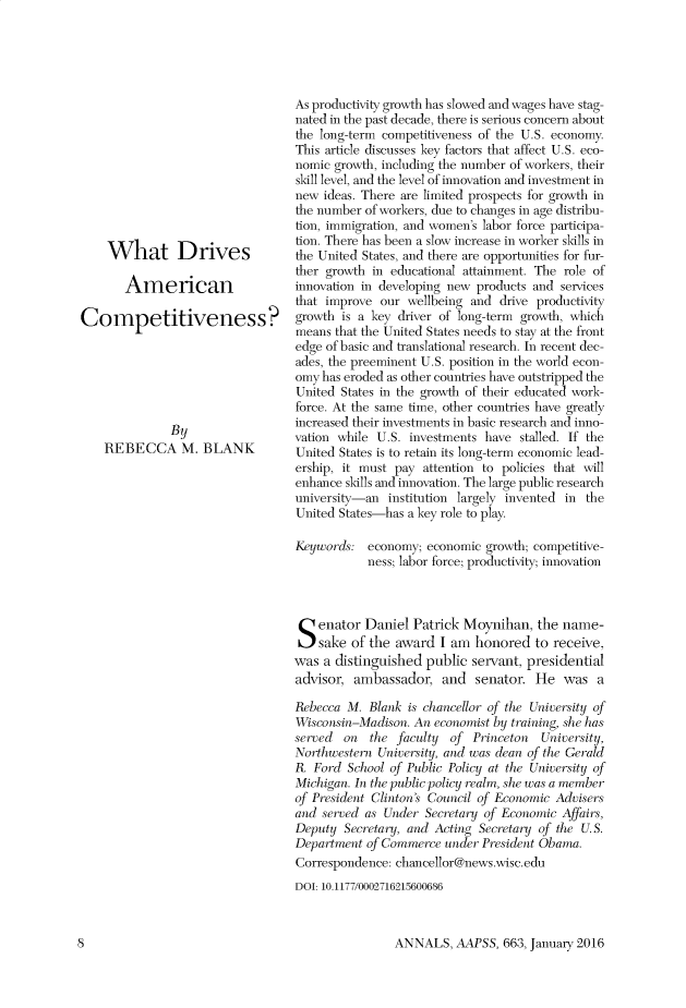 handle is hein.cow/anamacp0663 and id is 1 raw text is: What Drives
American
Competitiveness?
By
REBECCA M. BLANK

As productivity growth has slowed and wages have stag-
nated in the past decade, there is serious concern about
the long-term competitiveness of the U.S. economy.
This article discusses key factors that affect U.S. eco-
nomic growth, including the number of workers, their
skill level, and the level of innovation and investment in
new ideas. There are limited prospects for growth in
the number of workers, due to changes in age distribu-
tion, immigration, and women's labor force participa-
tion. There has been a slow increase in worker skills in
the United States, and there are opportunities for fur-
ther growth in educational attainment. The role of
innovation in developing new products and services
that improve our wellbeing and drive productivity
growth is a key driver of long-term growth, which
means that the United States needs to stay at the front
edge of basic and translational research. In recent dec-
ades, the preeminent U.S. position in the world econ-
omy has eroded as other countries have outstripped the
United States in the growth of their educated work-
force. At the same time, other countries have greatly
increased their investments in basic research and inno-
vation while U.S. investments have stalled. If the
United States is to retain its long-term economic lead-
ership, it must pay attention to policies that will
enhance skills and innovation. The large public research
university-an institution largely invented in the
United States-has a key role to play.
Keywords: economy; economic growth; competitive-
ness; labor force; productivity; innovation
Senator Daniel Patrick Moynihan, the name-
sake of the award I am honored to receive,
was a distinguished public servant, presidential
advisor, ambassador, and senator. He was a
Rebecca M. Blank is chancellor of the University of
Wisconsin-Madison. An economist by training, she has
served on the faculty of Princeton   University,
Northwestern University, and was dean of the Gerald
R. Ford School of Public Policy at the University of
Michigan. In the public policy realm, she was a member
of President Clinton's Council of Economic Advisers
and sered as Under Secretary of Economic Affairs,
Depulty Secretary, and Acting Secretary of the U.S.
Doepartmnt of Commerce under President Obama.
Correspondence: chancellor@news.wisc.edu
DOI: 10.1177/0002716215600686

ANNALS, AAPSS, 663, January 2016

fl



