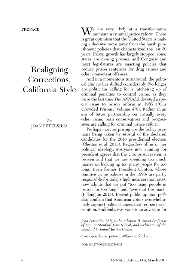 handle is hein.cow/anamacp0664 and id is 1 raw text is: PREFACE
Realigning
Corrections,
California Style
By
JOAN PETERSILIA

W e are very likely at a transformative
moment in criminal justice reform. There
is great optimism that the United States is mak-
ing a decisive move away from the harsh pun-
ishment policies that characterized the last 30
years. Prison growth has largely stopped, some
states are closing prisons, and Congress and
most legislatures are enacting policies that
reduce prison sentences for drug crimes and
other nonviolent offenses.
And in a momentous turnaround, the politi-
cal climate has shifted considerably. No longer
are politicians calling for a ratcheting up of
criminal penalties to control crime, as they
were the last time The ANNALS devoted a spe-
cial issue to prison reform in 1985 (Our
Crowded Prisons, volume 478). Rather, in an
era of bitter partisanship on virtually every
other issue, both conservatives and progres-
sives are calling for criminal justice reform.
Perhaps most surprising are the policy posi-
tions being taken by several of the declared
candidates for the 2016 presidential election
(Chettiar et al. 2015). Regardless of his or her
political ideology, everyone now running for
president agrees that the U.S. prison system is
broken and that we are spending too much
money on locking up too many people for too
long. Even former President Clinton, whose
punitive crime policies in the 1990s are partly
responsible for today's high incarceration rates,
now admits that we put too many people in
prison for too long, and overshot the mark
(Pilkington 2015). Recent public opinion polls
also confirm that American voters overwhelm-
ingly support policy changes that reduce incar-
ceration. Suddenly, everyone is an advocate for
Joan Petersilia, PhD, is the Adelbert H. Sweet Professor
of Law at Stanford Law School, and codirector of the
Stanford Criminal Justice Center
Correspondence: petersilia@law.stanford.edu
DOI: 10.1177/0002716215599932

ANNALS, AAPSS, 664, March 2016

8


