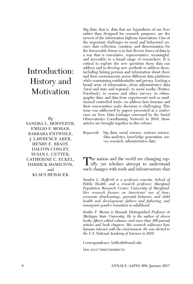 handle is hein.cow/anamacp0669 and id is 1 raw text is: Introduction:
History and
Motivation
By
SANDRA L. HOFFERTH,
EMILIO F. MORAN,
BARBARA ENTWISLE,
J. LAWRENCE ABER,
HENRY E. BRADY,
DALTON CONLEY,
SUSAN L. CUTTER,
CATHERINE C. ECKEL,
DARRICK HAMILTON,
and
KLAUS HUBACEK

Big data, that is, data that are byproducts of our lives
rather than designed for research purposes, are the
newest of the information highway innovations. One of
the important challenges to social and behavioral sci-
ence data collection, curation, and dissemination for
the foreseeable future is to link diverse forms of data in
a way that is cumulative, representative, meaningful,
and accessible to a broad range of researchers. It is
critical to explore the new questions these data can
address and to develop new methods to address them,
including linking persons and information about them
and their environments across different data platforms
while maintaining confidentiality and privacy. Linking a
broad array of information-from administrative data
(local and state and regional), to social media (Twitter,
Facebook), to census and other surveys, to ethno-
graphic data, and data from experiments such as rand-
omized controlled trials-to address how humans and
their communities make decisions is challenging. This
issue was addressed by papers presented at a confer-
ence on New Data Linkages convened by the Social
Observatories Coordinating Network in 2016; those
articles are brought together in this volume.
Keywords: big data; social science; systems science;
data analytics; knowledge generation; sur-
vey research; administrative data
he nation and the world are changing rap-
idly, yet scholars attempt to understand
such changes with tools and infrastructure that
Sandra L. Hofferth is a professor emerita, School of
Public Health, and a research professor, Maryland
Population Research Center, University of Maryland.
Her research focuses on Americans' use of time;
economic disadvantage, parental behavior, and child
health and development; fathers and fathering; and
immigrant youths transition to adulthood.
Emilio E Moran is Hannah Distinguished Professor at
Michigan State University. He is the author of eleven
books, fifteen edited volumes, and more than 200 journal
articles and book chapters. His research addresses how
humans interact with the environment. He was elected to
the U.S. National Academy of Sciences in 2010.
Correspondence: hofferth@umd.edu
DOI: 10.1177/0002716216682715

ANNALS, AAPSS, 669, January 2017

6


