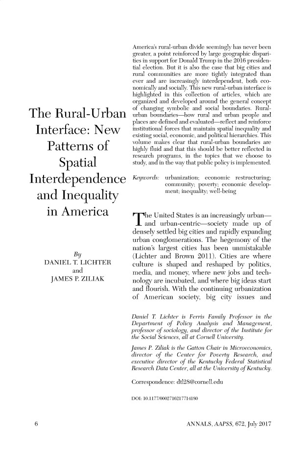 handle is hein.cow/anamacp0672 and id is 1 raw text is: The Rural-Urban
Interface: New
Patterns of
Spatial
Interdependence
and Inequality
in America
By
DANIEL T. LICHTER
and
JAMES P. ZILIAK

America's rural-urban divide seemingly has never been
greater, a point reinforced by large geographic dispari-
ties in support for Donald Trump in the 2016 presiden-
tial election. But it is also the case that big cities and
rural communities are more tightly integrated than
ever and are increasingly interdependent, both eco-
nomically and socially. This new rural-urban interface is
highlighted in this collection of articles, which are
organized and developed around the general concept
of changing symbolic and social boundaries. Rural-
urban boundaries-how rural and urban people and
places are defined and evaluated-reflect and reinforce
institutional forces that maintain spatial inequality and
existing social, economic, and political hierarchies. This
volume makes clear that rural-urban boundaries are
highly fluid and that this should be better reflected in
research programs, in the topics that we choose to
study, and in the way that public policy is implemented.
Keywords: urbanization; economic restructuring;
community; poverty; economic develop-
ment; inequality; well-being
The United States is an increasingly urban-
and urban-centric-society made up of
densely settled big cities and rapidly expanding
urban conglomerations. The hegemony of the
nation's largest cities has been unmistakable
(Lichter and Brown 2011). Cities are where
culture is shaped and reshaped by politics,
media, and money, where new jobs and tech-
nology are incubated, and where big ideas start
and flourish. With the continuing urbanization
of American society, big city issues and
Daniel T. Lichter is Ferris Family Professor in the
Department of Policy Analysis and Management,
professor of sociology, and director of the Institute for
the Social Sciences, all at Cornell University.
James P. Ziliak is the Gatton Chair in Microeconomics,
director of the Center for Poverty Research, and
executive director of the Kentucky Federal Statist ical
Research Data Center, all at the University of Kentucky.
Correspondence: dtl28@cornell.edu
DOI: 10.1177/0002716217714180

ANNALS, AAPSS, 672, July 2017

6


