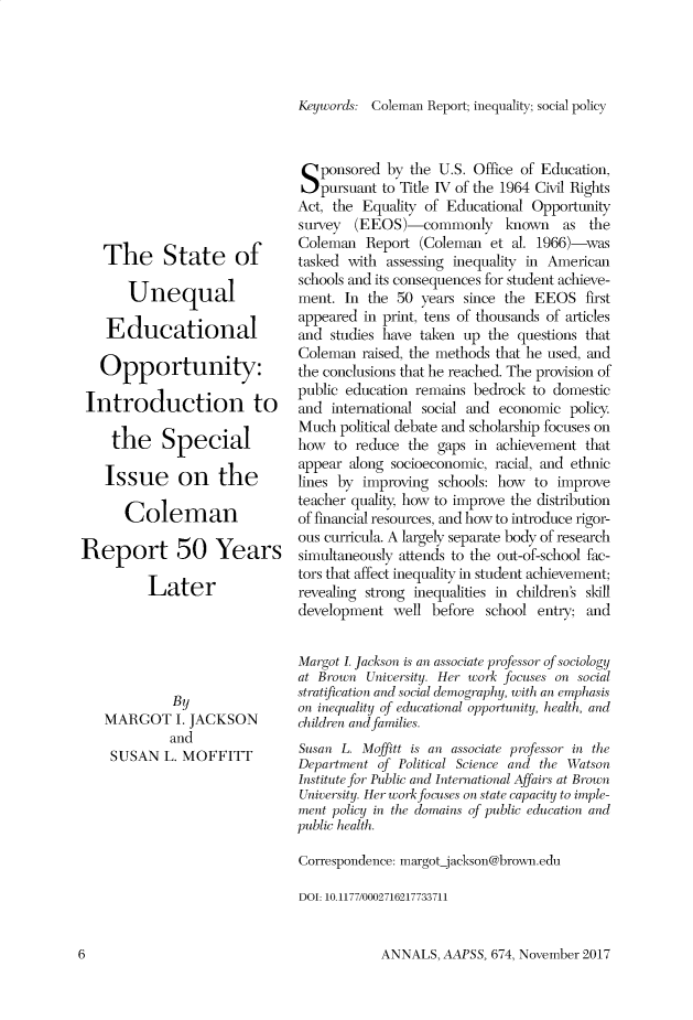handle is hein.cow/anamacp0674 and id is 1 raw text is: The State of
Unequal
Educational
Opportunity:
Introduction to
the Special
Issue on the
Coleman
Report 50 Years
Later
By
MARGOT I. JACKSON
and
SUSAN L. MOFFITT

Keywords: Coleman Report; inequality; social policy
Sponsored by the U.S. Office of Education,
pursuant to Title IV of the 1964 Civil Rights
Act, the Equality of Educational Opportunity
survey (EEOS)-commonly known as the
Coleman Report (Coleman et al. 1966)-was
tasked with assessing inequality in American
schools and its consequences for student achieve-
ment. In the 50 years since the EEOS first
appeared in print, tens of thousands of articles
and studies have taken up the questions that
Coleman raised, the methods that he used, and
the conclusions that he reached. The provision of
public education remains bedrock to domestic
and international social and economic policy
Much political debate and scholarship focuses on
how to reduce the gaps in achievement that
appear along socioeconomic, racial, and ethnic
lines by improving schools: how to improve
teacher quality, how to improve the distribution
of financial resources, and how to introduce rigor-
ous curricula. A largely separate body of research
simultaneously attends to the out-of-school fac-
tors that affect inequality in student achievement;
revealing strong inequalities in children's skill
development well before school entry; and
Margot I. Jackson is an associate professor of sociology
at Brown University. Her work focuses on social
stratification and social demography, with an emphasis
on inequality of educational opportunity, health, and
children and families.
Susan L. Moffitt is an associate professor in the
Department of Political Science and the Watson
Institute for Public and International Affairs at Brown
University. Her work focuses on state capacity to imple-
ment policy in the domains of public education and
public health.
Correspondence: margot-jackson@brown.edu
DOI: 10.1177/0002716217733711

ANNALS, AAPSS, 674, November 2017

6


