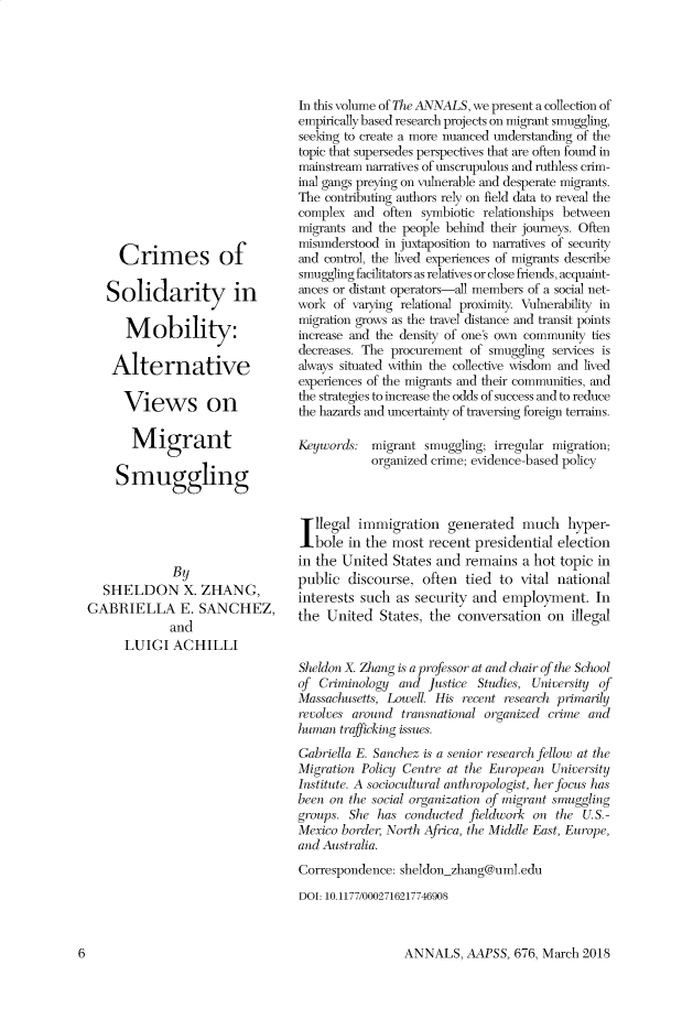 handle is hein.cow/anamacp0676 and id is 1 raw text is: Crimes of
Solidarity in
Mobility:
Alternative
Views on
Migrant
Smuggling
By
SHELDON X. ZHANG,
GABRIELLA E. SANCHEZ,
and
LUIGI ACHILLI

In this volume of The ANNALS, we present a collection of
empirically based research projects on migrant smuggling,
seeking to create a more nuanced understanding of the
topic that supersedes perspectives that are often found in
mainstream narratives of unscrupulous and ruthless crim-
inal gangs preying on vulnerable and desperate migrants.
The contributing authors rely on field data to reveal the
complex and often symbiotic relationships between
migrants and the people behind their journeys. Often
misunderstood in juxtaposition to narratives of security
and control, the lived experiences of migrants describe
smuggling facilitators as relatives or close friends, acquaint-
ances or distant operators-all members of a social net-
work of varying relational proximity. Vulnerability in
migration grows as the travel distance and transit points
increase and the density of one's own community ties
decreases. The procurement of smuggling services is
always situated within the collective wisdom and lived
experiences of the migrants and their communities, and
the strategies to increase the odds of success and to reduce
the hazards and uncertainty of traversing foreign terrains.
Keywords: migrant smuggling; irregular migration;
organized crime; evidence-based policy
Illegal immigration generated much hyper-
bole in the most recent presidential election
in the United States and remains a hot topic in
public discourse, often tied to vital national
interests such as security and employment. In
the United States, the conversation on illegal
Sheldon X. Zhang is a professor at and chair of the School
of Criminology and Justice Studies, University of
Massachusetts, Lowell. His recent research primarily
revolves around transnational organized crime and
human trafficking issues.
Gabriella E. Sanez_ is a senior research fellow at the
Migration Policy Centre at the European University
Institute. A socioulitural anthropologist, her focus has
been on the social organization of migrant smuggling
groups. She has conducted fieldwork on the U.S.-
Mexico border, North Africa, the Middle East, Europe,
and Australia.
Correspondence: sheldon_zhang@uml.edu
DOI: 10.1177/0002716217746908

ANNALS, AAPSS, 676, March 2018

6


