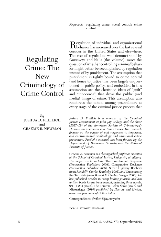 handle is hein.cow/anamacp0679 and id is 1 raw text is: Regulating
Crime: The
New
Criminology of
Crime Control

By
JOSHUA D. FREILICH
and
GRAEME R. NEWMAN

Keywords: regulating crime; social control; crime
control
Regulation of individual and organizational
behavior has increased over the last several
decades in the United States and elsewhere.
The rise of regulation, well demonstrated by
Guraskeya and Nalla (this volume), raises the
question of whether controlling criminal behav-
ior might better be accomplished by regulation
instead of by punishment. The assumption that
punishment is tightly bound to crime control
(and hence to justice) has been largely unques-
tioned in public policy, and embedded in this
assumption are the cherished ideas of guilt
and innocence that drive the public (and
media) image of crime. This assumption also
reinforces the notion among practitioners at
every stage of the criminal justice process that
Joshua D. Freilich is a member of the Criminal
Justice Department at John Jay College and the chair
(2017-19) of the American Society of Criminology's
Division on Terrorism and Bias Crimes. His research
focuses on the causes of and responses to terrorism,
and environmental criminology and situational crime
prevention. Freilich's research has been funded by the
Department of Homeland Security and the National
Institute of Justice.
Graeme K Newman is a distinguished professor emeritus
at the School of Criminal Justice, University at Albany.
His major works include The Punishment Response
(Transaction Publishers 2008), Comparative Deviance
(Transaction Publisher 2009), Super Highway Robbeiy
(with Ronald V Clarke; Routledge 2003), and Outsmarting
the Terrorists (with Ronald V Clarke; Praeger 2006). He
has published articles in many leading journals and has
written books for the trade market, including three novels,
9/11 TWO (2016), The Tommie Felon Show (2017) and
Miscarriages (2018) published by Harrow and Heston,
under the pen name of Colin Heston.
Correspondence: jfreilich@jjay.cuny.edu
DOI: 10.1177/0002716218784853

ANNALS, AAPSS, 679, September 2018

8


