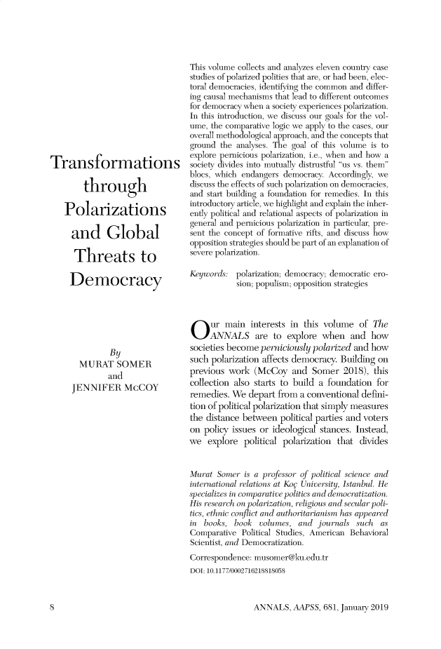 handle is hein.cow/anamacp0681 and id is 1 raw text is: Transformations
through
Polarizations
and Global
Threats to
Democracy
By
MURAT SOMER
and
JENNIFER McCOY

This volume collects and analyzes eleven country case
studies of polarized polities that are, or had been, elec-
toral democracies, identifying the common and differ-
ing causal mechanisms that lead to different outcomes
for democracy when a society experiences polarization.
In this introduction, we discuss our goals for the vol-
ume, the comparative logic we apply to the cases, our
overall methodological approach, and the concepts that
ground the analyses. The goal of this volume is to
explore pernicious polarization, i.e., when and how a
society divides into mutually distrustful us vs. them
blocs, which endangers democracy. Accordingly, we
discuss the effects of such polarization on democracies,
and start building a foundation for remedies. In this
introductory article, we highlight and explain the inher-
ently political and relational aspects of polarization in
general and pernicious polarization in particular, pre-
sent the concept of formative rifts, and discuss how
opposition strategies should be part of an explanation of
severe polarization.
Keywords: polarization; democracy; democratic ero-
sion; populism; opposition strategies
Our main interests in this volume of The
ANNALS are to explore when and how
societies become perniciously polarized and how
such polarization affects democracy. Building on
previous work (McCoy and Somer 2018), this
collection also starts to build a foundation for
remedies. We depart from a conventional defini-
tion of political polarization that simply measures
the distance between political parties and voters
on policy issues or ideological stances. Instead,
we explore political polarization that divides
Murat Somer is a professor of political science and
internalitonal relations at Koc University, Istanbul. He
spcializes in comparative polis and democratization.
His)r (earcl on polarization, religious and secular poli-
tics, ethnic conflict and authoritarianism has appeared
in books, book volumes, and journals such as
Comparative Political Studies, American Behavioral
Scientist, and Democratization.
Correspondence: musomer@ku.edu.tr
DOI: 10.1177/0002716218818058

ANNALS, AAPSS, 681, January 2019

8


