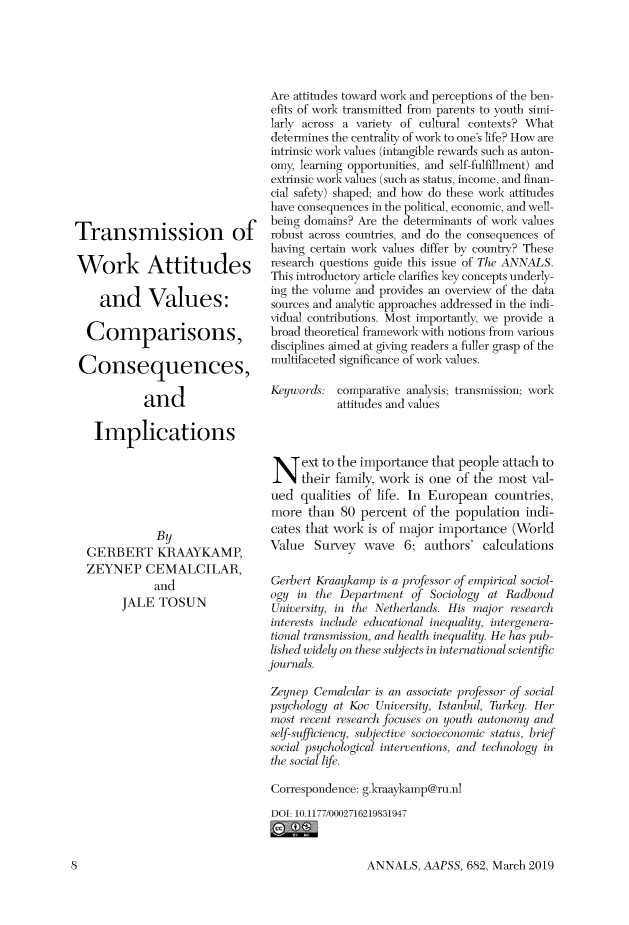 handle is hein.cow/anamacp0682 and id is 1 raw text is: Transmission of
Work Attitudes
and Values:
Comparisons,
Consequences,
and
Implications
By
GERBERT KRAAYKAMP,
ZEYNEP CEMALCILAR,
and
JALE TOSUN

Are attitudes toward work and perceptions of the ben-
efits of work transmitted from parents to youth simi-
larly across a variety of cultural contexts? What
determines the centrality of work to one's life? How are
intrinsic work values (intangible rewards such as auton-
omy, learning opportunities, and self-fulfillment) and
extrinsic work values (such as status, income, and finan-
cial safety) shaped; and how do these work attitudes
have consequences in the political, economic, and well-
being domains? Are the determinants of work values
robust across countries, and do the consequences of
having certain work values differ by country? These
research questions guide this issue of The ANNALS.
This introductory article clarifies key concepts underly-
ing the volume and provides an overview of the data
sources and analytic approaches addressed in the indi-
vidual contributions. Most importantly, we provide a
broad theoretical framework with notions from various
disciplines aimed at giving readers a fuller grasp of the
multifaceted significance of work values.
Keywords: comparative analysis; transmission; work
attitudes and values
N ext to the importance that people attach to
their family, work is one of the most val-
ued qualities of life. In European countries,
more than 80 percent of the population indi-
cates that work is of major importance (World
Value Survey wave 6; authors' calculations
Gerbert Kraaykamp is a professor of empirical sociol-
ogy in the Department of Sociology at Radboud
University, in the Netherlands. His major research
interests include educational inequality, intergenera-
tional transmission, and health inequality. He has pub-
lished widely on these subjects in international scientific
journals.
Zeynep Cemalcilar is an associate professor of social
psychology at Koc University, Istanbul, Turkey. Her
most recent research focuses on youth autonomy and
self-sufficiency, subjective socioeconomic status, brief
social psychological interventions, and technology in
the social life.
Correspondence: g.kraaykamp@ru.nl
DOI: 10.1177/0002716219831947

ANNALS, AAPSS, 682, March 2019

S


