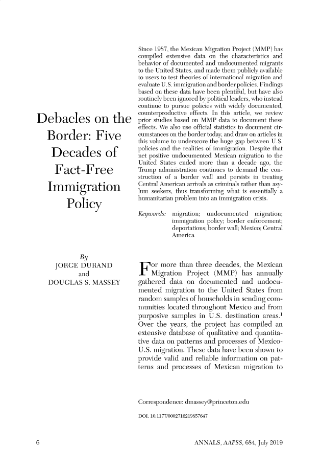 handle is hein.cow/anamacp0684 and id is 1 raw text is: Debacles on the
Border: Five
Decades of
Fact-Free
Immigration
Policy
By
JORGE DURAND
and
DOUGLAS S. MASSEY

Since 1987, the Mexican Migration Project (MMP) has
compiled extensive data on the characteristics and
behavior of documented and undocumented migrants
to the United States, and made them publicly available
to users to test theories of international migration and
evaluate U.S. immigration and border policies. Findings
based on these data have been plentiful, but have also
routinely been ignored by political leaders, who instead
continue to pursue policies with widely documented,
counterproductive effects. In this article, we review
prior studies based on MMP data to document these
effects. We also use official statistics to document cir-
cumstances on the border today, and draw on articles in
this volume to underscore the huge gap between U.S.
policies and the realities of immigration. Despite that
net positive undocumented Mexican migration to the
United States ended more than a decade ago, the
Trump administration continues to demand the con-
struction of a border wall and persists in treating
Central American arrivals as criminals rather than asy-
lum seekers, thus transforming what is essentially a
humanitarian problem into an immigration crisis.
Keywords: migration; undocumented    migration;
immigration policy; border enforcement;
deportations; border wall; Mexico; Central
America
or more than three decades, the Mexican
Migration Project (MMP) has annually
gathered data on documented and undocu-
mented migration to the United States from
random samples of households in sending com-
munities located throughout Mexico and from
purposive samples in U.S. destination areas.1
Over the years, the project has compiled an
extensive database of qualitative and quantita-
tive data on patterns and processes of Mexico-
U.S. migration. These data have been shown to
provide valid and reliable information on pat-
terns and processes of Mexican migration to
Correspondence: dmassey@princeton.edu
DOI: 10.1177/0002716219857647

ANNALS, AAPSS, 684, July 2019

6


