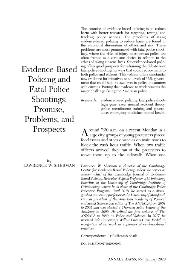 handle is hein.cow/anamacp0687 and id is 1 raw text is: Evidence-Based
Policing and
Fatal Police
Shootings:
Promise,
Problems, and
Prospects
By
LAWRENCE W. SHERMAN

The promise of evidence-based policing is to reduce
harm with better research for targeting, testing, and
tracking police actions. The problems of using
evidence-based policing to reduce harm are found in
the emotional dimensions of ethics and risk. These
problems are most pronounced with fatal police shoot-
ings, where the risks of injury to American police are
often framed as a zero-sum choice in relation to the
ethics of taking citizens' lives. Yet evidence-based polic-
ing offers good prospects for reframing the debate over
fatal police shootings, in ways that could reduce harm to
both police and citizens. This volume offers substantial
new evidence for initiatives at all levels of U.S. govern-
ment that could help to save lives in police encounters
with citizens. Putting that evidence to work remains the
major challenge facing the American police.
Keywords: evidence-based policing; fatal police shoot-
ings; guns; race; normal accident theory;
police recruitment; training and govern-
ance; emergency medicine; mental health
round 7:30 a.m. on a recent Monday in a
large city, groups of young protesters placed
food crates and other obstacles on main roads to
block the rush hour traffic. When two traffic
officers arrived, they ran at the protesters to
move them up to the sidewalk. When one
Lawrence W. Sherman is director of the Cambridge
Centre for Evidence-Based Policing, where he serves as
editor-in-chief of the Cambridge Journal of Evidence-
Based Policing. He is also Wo on Professor of Criminology
Emeritus at the University of Cambridge Institute of
Criminology, where he is chair of the Cambridge Police
Executive Program. Until 2019, he serredl as a distin-
guished university professor at the University of Maryland.
He was president of the American Academy of Political
and Social Science ao editor of The ANNALS from 2001
to 2005 and was elected a Thorsten Sellin Fellow of the
Academy in 2009. He edited his first volume of The
ANNALS in 1980, on Police and Violence. In 2017, he
receivred Yale Universitys Wilbur Lucius Cross Medal, in
nrognition of his work as a pioneer of evidence-based
practices.
Correspondence: s434@camb.ac.uk
DOI: 10.1177/0002716220902073

ANNALS, AAPSS, 687, January 2020

8


