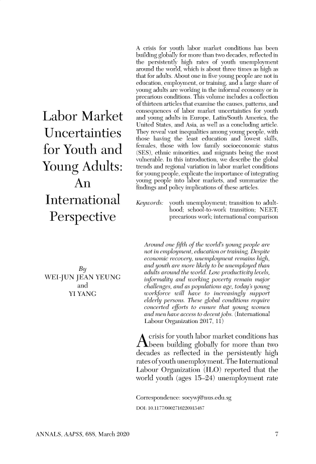 handle is hein.cow/anamacp0688 and id is 1 raw text is: Labor Market
Uncertainties
for Youth and
Young Adults:
An
International
Perspective

By
WEI-JUN JEAN YEUNG
and
YI YANG

A crisis for youth labor market conditions has been
building globally for more than two decades, reflected in
the persistently high rates of youth unemployment
around the world, which is about three times as high as
that for adults. About one in five young people are not in
education, employment, or training, and a large share of
young adults are working in the informal economy or in
precarious conditions. This volume includes a collection
of thirteen articles that examine the causes, patterns, and
consequences of labor market uncertainties for youth
and young adults in Europe, Latin/South America, the
United States, and Asia, as well as a concluding article.
They reveal vast inequalities among young people, with
those having the least education and lowest skills,
females, those with low family socioeconomic status
(SES), ethnic minorities, and migrants being the most
vulnerable. In this introduction, we describe the global
trends and regional variation in labor market conditions
for young people, explicate the importance of integrating
young people into labor markets, and summarize the
findings and policy implications of these articles.
Keywords: youth unemployment; transition to adult-
hood; school-to-work transition; NEET;
precarious work; international comparison
Around one fifth of the worlds young people are
not in employment, education or training. Despite
economic recovery, unemployment rnains high,
and youth are more likely to be une mployed than
adults around the world. Low productivity levels,
informality and working poverty remain major
challenges, and as populations age, today's young
workforce will have to increasingly support
elderly persons. These global conditions require
concerted efforts to ensure that young women
and men have access to decent jobs. International
Labour Organization 2017, 11)
A crisis for youth labor market conditions has
been building globally for more than two
decades as reflected in the persistently high
rates of youth unemployment. The International
Labour Organization (ILO) reported that the
world youth (ages 15-24) unemployment rate
Correspondence: socywj@nus.edu.sg
DOI: 10.1177/0002716220913487

ANNALS, AAPSS, 688, March 2020



